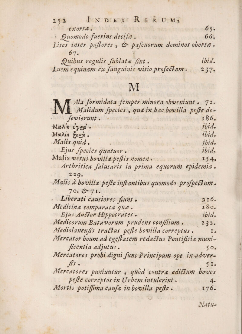 exortfi. 6)* • Quomodo fuerint devi/e . 66« Lites vnter pafiores 5 & pafcuorum dominos oborta • 6.7ft Quibus regulis fuhlata fint • ibid Luem equinum ex /anguinis vitio profeffam * 2 37* M Ala formidata femper minora obveniunt * 72« AI ali dum /pedes 5 gw# /». iw bovilla pejle de- /e vi erunt • - 18 <5. Mc&Xtn vyg/ * ibid. MaA/w e ibid. Afalis quid. ibid. /pecies quatuor . ibid. Malis vetus bovilla pe/lis nomen - 154- Arthritica /alutaris in prima equorum epidemia • 229. Malis d bovilla pejle inflantibus quomodo profpeftum• 70. 71. Liberati cautiores fiunt # 216. Medicina comparata qu£ . 180. Ejus Auffor Hippocrates * i&fV/. Medicorum Batavorum prudens confilium * 232. Mediolanenfis traElus pejle bovilla correptus • 1. Mercator boum ad egejlatem redaBus Pontificia muni¬ ficentia adjutus. 5 0« Mercatores probi digni Junt Principum ope inadver- fis* * ^ 5i* Mercatores puniuntur 5 97*0*3? contra ediBum boves pejle correptos in Urbem intulerint * 4* Mortis potijfima Cau/a in bovilla pejle * 176. Natti*