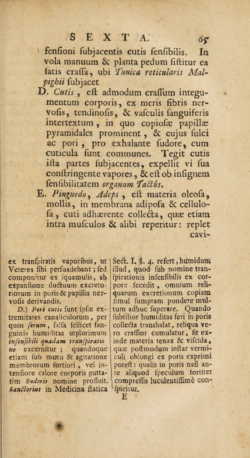 '» fenfioni fubjacentis cutis fenfibilis. In vola manuum & planta pedum fiftitur ea latis crafla, ubi Tunica reticularis MaU ;pigbii fubj acet D. Cutis , efb admodum craflum integu¬ mentum corporis, ex meris fibris ner- vofis, tendinofis, & vafculis fanguiferis intertextum , in quo copiofie papillas pyramidales prominent , & cujus fulci ac pori , pro exhalante fudore* cum cuticula funt communes. Tegit cutis ifta partes fubjacentes, expellit vi fua conftringente vapores , 8t efl; ob infignem {enfibiiitatem organum Taftus. E. Pinguedo, Adeps , eft materia oleofa, mollis, in membrana adipofa & cellulo- fa, cuti adhaerente collefta, quae etiam intra mufculos & alibi reperitur: replet cavi- ex tranfpiratis vaporibus, ut Veteres fibi perfuadebant; fed compontiur ex fquamulis, ab expanfione dudtuum excreto» riorum in puris & papillis ner- vofis derivandis. D.) Pori cutis funt ipfae ex¬ tremitates canaliculorum, per quos ferum, falfa fcilicet (an¬ guinis humiditas utplurimum infenfibili quadam tranfpiratio ne excernitur ; quandoque etiam lub motu & agitatione membrorum fortiori , vel in¬ tentiore calore corporis gutta¬ tim Sudoris nomine profluit. Sanftorius in Medicina ftatica Sedi. I. §. 4. refert, hiimidum illud, quod fub nomine tran- fpirationis infenfibilis ex cor¬ pore fecedit , omnium reli¬ quarum excretionum copiam limul fumptam pondere mul¬ tum adhuc fuperare. Quando fubtilior humiditas feri in poris colledla transhalat, reliqua ve¬ ro craftior cumulatur, fit ex¬ inde materia tenax & vifcida9 quae poftmodum inftar vermi¬ culi oblongi ex poris exprimi poteft: qualis in poris nati an¬ te aliquod fpeculum fortiter compreffis luculentiffime cos- fpicitur. E /