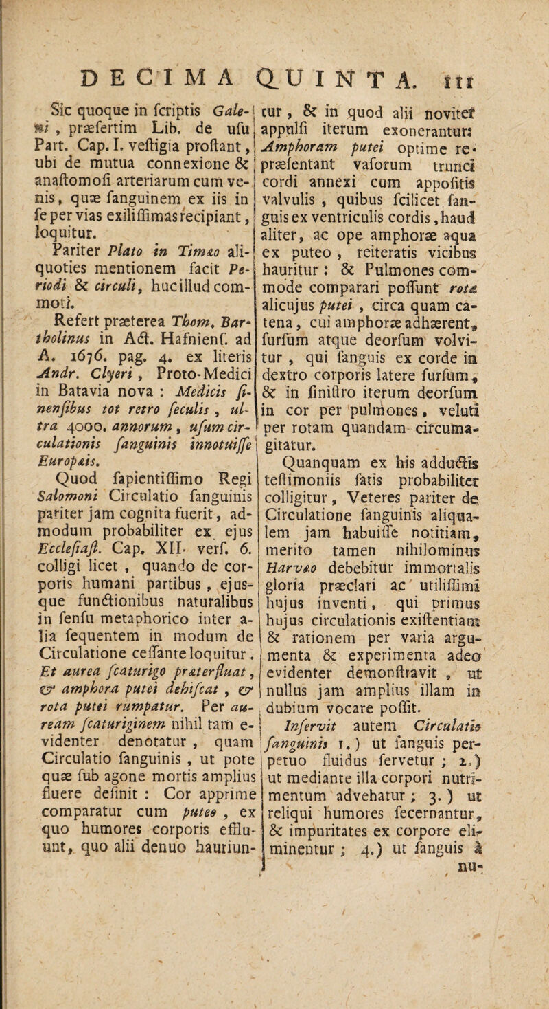 Sic quoque in fcriptis Gale-1 ni , praefertim Lib. de ufu, Part. Cap. I. veftigia proflant,j ubi de mutua connexione & j anaftomofi arteriarum cum ve-) nis , quae fanguinem ex iis in fe per vias exiliffimas recipiant, loquitur. Pariter Plato in Timao ali¬ quoties mentionem facit Pe¬ riodi & circuli, huc illud com¬ moti. Refert praeterea Thom. Bar‘ tholinus in Ad. Hafnienf. ad A. 1676. pag. 4. ex literis Andr. Clyeri , Proto- Medici in Batavia nova : Medicis fi- nenfibus tot retro feculis , ul¬ tra 4000. annorum , ufum cir¬ culationis fanguinis innotuiffe Europ&is. Quod fapientiffimo Regi Salomoni Circulatio fanguinis pariter jam cognita fuerit, ad¬ modum probabiliter ex ejus Ecclefiaft. Gap. XII* verf. 6. colligi licet , quando de cor¬ poris humani partibus , ej us¬ que fundionibus naturalibus in fenfu metaphorico inter a- lia fequentem in modum de Circulatione ceflante loquitur. Et aurea fcaturigo pr At erfluat, C7* amphora putei dehifcat , zy rota putei rumpatur. Per au¬ ream fcaturiginem nihil tam e- videnter denotatur , quam Circulatio fanguinis , ut pote quse fub agone mortis amplius fluere definit : Cor apprime comparatur cum puteo , ex quo humores corporis efflu¬ unt, quo alii denuo hauriun¬ tur , & in quod alii noviter appulfi iterum exonerantur: Amphoram putei optime re- prsefentant vaforum trunci cordi annexi cum appofitis valvulis , quibus fcilicet fan- guis ex ventriculis cordis, haud aliter, ac ope amphorae aqua ex puteo , reiteratis vicibus hauritur: & Pulmones com¬ mode comparari poflunt rota alicujus putei , circa quam ca¬ tena , cui amphorae adhaerent» furfum atque deorfum volvi¬ tur , qui fanguis ex corde in dextro corporis latere furfum» & in finiftro iterum deorfum in cor per pulmones, veluti per rotam quandam circufiaa- gitatur. Quanquam ex his addudis teftimoniis fatis probabiliter colligitur. Veteres pariter de Circulatione fanguinis aliqua- lem jam habuifle notitiam, merito tamen nihilominus Harvfio debebitur immortalis gloria praeclari ac utiliffimi hujus inventi, qui primus hujus circulationis exiflentiam & rationem per varia argu¬ menta & experimenta adeo evidenter demonflravit , ut nullus jam amplius illam in dubium vocare poffit. lnfervit autem Circulatio fanguinis 1.) ut fanguis per¬ petuo fluidus fervetur ; 2,) ut mediante illa corpori nutri¬ mentum advehatur ; 3. ) ut reliqui humores fecernantur, & impuritates ex corpore elir minentur ; 4.) ut fanguis k nu-