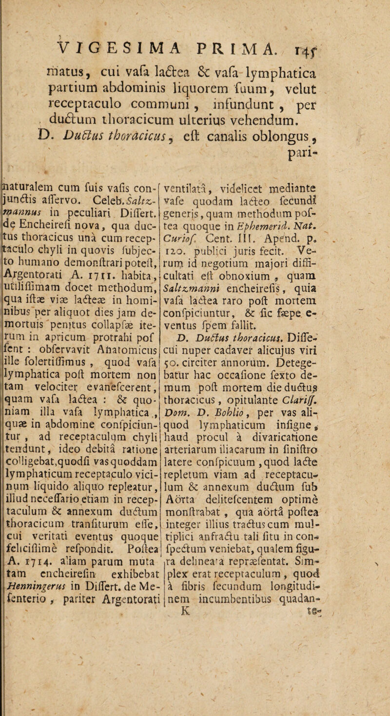 VIGESIMA P R [ M A. i4f matus, cui vafa. laftea & vafa lymphatica partium abdominis liquorem (uum, velut receptaculo communi, infundunt , per du£lum thoracicum ulterius vehendum. D. Duftus thoracicus, eft canalis oblongus, pari* naturalem cum fuis vafis con¬ jungis affervo. Celeb. rpannus in peculiari Differt, de Encheireii nova, qua duc¬ tus thoracicus una cum recep¬ taculo chyli in quovis fubjec- to humano demonftrari poteft, Argentorati A. 17u. habita, utiliffimam docet methodum, qua iftae viae labeae in homi¬ nibus per aliquot dies jam de¬ mortuis penjtus collapfae ite¬ rum in apricum protrahi pof fent : obfcrvavit Anatomicus ille folertiffimus , quod vafa lymphatica poft mortem non tam velociter evanefcerent, quam vafa ladea : & quo¬ niam illa vafa lymphatica., quae in abdomine confpiciun- tur , ad receptaculum chyli tendunt, ideo debita ratione colligebat.quodfi vas quoddam lymphaticum receptaculo vici¬ num liquido aliquo repleatur, illud ncceffario etiam in recep¬ taculum & annexum dinffum thoracicum tranffturum effe, cui veritati eventus quoque fcliciflime refpondit. Poftea A. 1714* aliam parum muta tam cncheireftn exhibebat Benningerus in Differt, de Me- fenterio , pariter Argentorati ventilata, videlicet mediante vafe quodam lacteo fecundi generis, quam methodum pof¬ tea quoque in Epbemsrid. Nat. Curiof- Cent. II!. Apend. p. no. publici juris fecit. Ve¬ rum id negotium majori diffi¬ cultati eft obnoxium quam Saltzmanm encheireffs, quia vafa ladea raro poft mortem confpiciuntur, & ffc fepe e- ventus fpem fallit. D. Dufius thoracicus. Diffe- cui nuper cadaver alicujus viri 50. circiter annorum. Detege¬ batur hac occafione fexto de¬ mum poft mortem diedudlus thoracicus, opitulante Clariff. Dom. D. Bohlio, per vas ali¬ quod lymphaticum infigne, haud procul a divaricatione arteriarum iliacarum in finiftro latere confpicnum ,quod ladte repletum viam ad receptacu¬ lum & annexum ducftum fub Aorta delitefcentem optime monftrabat , qua aorta poftea integer illius tra&uscum mul¬ tiplici anfracftu tali fitu in con- fpedtum veniebat, qualem figu¬ ra delmeara repraefentat. Sim¬ plex erat receptaculum, quod a fibris fecundum longitudi¬ nem incumbentibus quadan- K te-