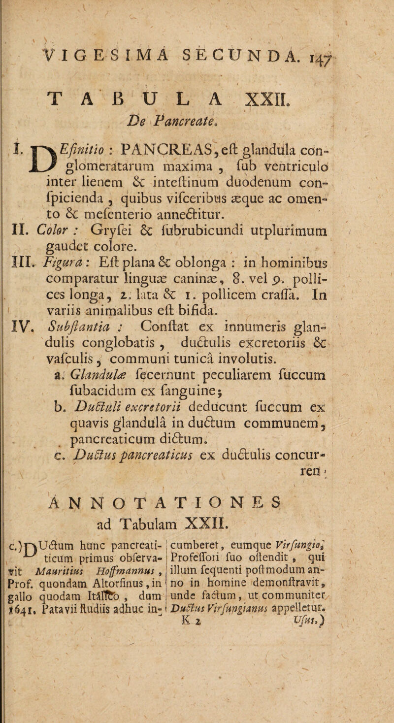 VIGESIMA SECUNDA. H7 TABULA De PancreatSo XXII. I. : PANCREAS, eft glandula con- 1 / glomeratarum maxima , fub ventriculo inter lienem &: inteftinum duodenum con~ fpicienda , quibus vifceribus asque ac omen¬ to & mefenterio anne&itur. II. Color : Gryfei Sc fubrubicundi utplurimum gaudet colore. III. Figura: Eft plana 8t oblonga : in hominibus comparatur linguae caninas, 8. vel p. polli- ceslonga, 2. lata Se i. pollicem crafla. In variis animalibus eft bifida. IV. Subfiantia : Conflat ex innumeris glan¬ dulis conglobatis , dudtulis excretoriis Sc vafculis, communi tunica involutis. a. Glandula fecernunt peculiarem fuccum fubacidum ex fanguine; b. Duttuli excretorii deducunt fuccum ex quavis glandula in duftum communem, pancreaticum didlum. c. Duftus pancreaticus ex dudlulis concur- ren; ANNOTATIONES ad Tabulam XXIL c.)T)\jaum hunc pancreati- ^ ticum primus obferva- vit Mauritius Hoffmannus , Prof. quondam Altorfinus, in gallo quodam ItSflfcb , dum <641, Patavii Rudiis adhuc in¬ cumberet, eumque Virfungioi Profeffori fuo oilendit , qui illum fequenti poftmodum an¬ no in homine demonftravit, unde fadum, ut communiter DuSfus VirCungtanm appelletur. K 2 ' Ufou)