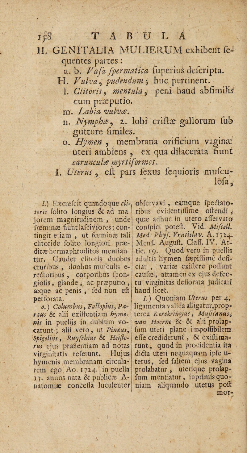 ifS T A B'U L A IL GENITALIA MULIERUM exhibent fe- quentes partes: a. b. Fafa fpermatica fu perius ddcripta. H. Fulva 5 pudendum 5 huc pertinent. l. Clitoris 5 mentula y peni haud abfimilis cum praeputio. m. Labia vulvte. n. Nymphes^ z. lobi criibe gallorum fub gutture fimiles. o. Hymen 5 membrana orificium vaginae uteri ambiens 9 ex qua dilacerata fiunt ca ru ncul£ myrt i formes. I. Uterus 3 eft pars fexus fequioris mufcu- lofa 3 /.) Excrefcit quandoque cli¬ toris folito longius <k ad ma jorem magnitudinem , unde foeminse fiunt lafciviores: con¬ tingit etiam , ut foeminse tali clitoride folito longiori prae¬ ditae hermaphroditos mentian tur. Gaudet clitoris duobus cruribus , duobus mufculis e- redloribus , corporibus fpon- giofis, glande , ac praeputio , aeque ac penis , fed non eft perforata. 0.) Columbus, Fallopius, Pa¬ rttus & alii exiftentiam hyrne* nis in puellis in dubium vo¬ carunt ; alii vero, ut Pinstus, Spigelius , Ruyfchius & Heifte- rus ejus praefentiam ad notas virginitatis referunt. Hujus hymenis membranam circula¬ rem ego Ao. 1724. in puella 17. annos nata dz publicae A- natomiae conceffa luculenter obferyavi , egmque fpecftato- ribus evidentilfime oftendi , quae adhuc in utero aflervato confpici poteft. Vid, AlifcelL Med Phyf. Vratislav. A. 172^. Menf. Auguft. Claff. IV. Ar- tic. 19. Quod vero in puellis adultis hymen faepiflime defi¬ ciat , variae exiftere poliunt caufae, attamen ex ejus defec» tu virginitas deflorata judicari haud licet. I.) Quoniam Uterus per 4. ligamenta valida alligatur,prop- terea Kerckringius, Mufitanus, van Hocme & Sc alii prolap- fum uteri plane impoffibilem efle crediderunt , exiftima- funt, quod in procidentia ita dicfta uteri nequaquam ipfe u- terus, fed faltem ejus vagina prolabatur , uterique prolap- fum mentiatur, inprimisquo¬ niam aliquando uterus pofi: mor-