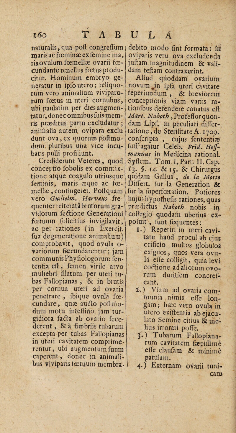 %6o T A B naturalis,qua poft congreffum maris ac foeminae ex femine ma, risovulum foemellae ovarii foe- cundante tenellus foetus produ¬ citur. Hominum embryo ge¬ neratur in ipfoutero; reliquo¬ rum vero animalium viviparo¬ rum foetus in uteri cornubus, ubi paulatim per diesaugmen- tatur, donec omnibus fuis mem- ris praeditus partu excludatur; animalia autem ovipara exclu dunt ova, ex quorum poftmo* dum pluribus una vice incu¬ batis pulli profiliunt. Crediderunt Veteres, quod conceptio fobolis ex commix¬ tione atque coagulo utriusque feminis, maris seque ac foe- mellae,contingeret. Poftquam vero Guiliebn. Harv&us fre¬ quenter reiterata brutorum gra¬ vidorum fe&ione Generationi fcetuum folicitius invigilavit, ac per rationes (in Exercit. fua degeneratione animalium) comprobavit, quod ovula o- variorum feeeundarentur; jam communis Phy liologorum len¬ tentia eft, femen virile arvo muliebri illatum per uteri tu¬ bas Fallopianas , & in brutis per cornua uteri ad ovaria penetrare , ibique ovula foe- cundare, quae audio poft rho - dum motu inteftino jam tur¬ gidiora fadla ab ovario fece- derent, & a fimbriis tubarum excepta per tubas Fallopianas in uteri cavitatem comprime¬ rentur, ubi augmentum fuum caperent, donec in animali¬ bus viviparis fcetuum membra- U L A debito modo fint formata: iit oviparis vero ova excludenda juftam magnitudinem & vali¬ dam teftam contraxerint. Aliud quoddam ovarium novum Jn ipfa uteri cavitate feperiundum , & breviorem conceptionis viam variis ra¬ tionibus defendere conatus eft Mart. Naboth , Profeftor quon¬ dam Lipf. in peculiari difter- tatione ,de Sterilitate A. 1709. conferipta , cujus fententiae fufFragatur Celeb. Frid. Hof- mannus in Medicina rational. Syftem. Tom I. PartV Il.Cap. 13. §. 14. & 15. & Chirurgus quidam Gallus , de la Motte Differt, fur la Generation & fur la fuperfoetation. Potiores hujushypofhefis rationes,quas praedidtus Naboth nobis in collegio quodam uberius ex- pofuit , funt fequentes: 1. ) Reperiri in uteri cavi¬ tate haud procul ab ejus orificio multos globulos exiguos, quos vera ovu¬ la e fi e colligit, quia levi codlione ad aliorum ovo¬ rum duritiem concref- cant. 2. ) Viam ad ovaria com^ munia nimis efte lon¬ gam ; haec vero ovula in utero exiftentia ab ejacu¬ lato Semine citius & me¬ lius irrorari pofte. 3. ) Tubarum Fallopiana- rum cavitatem ftepiffime efte claufam & minimi patulam. 4. ) Externam ovarii tuni¬ cam