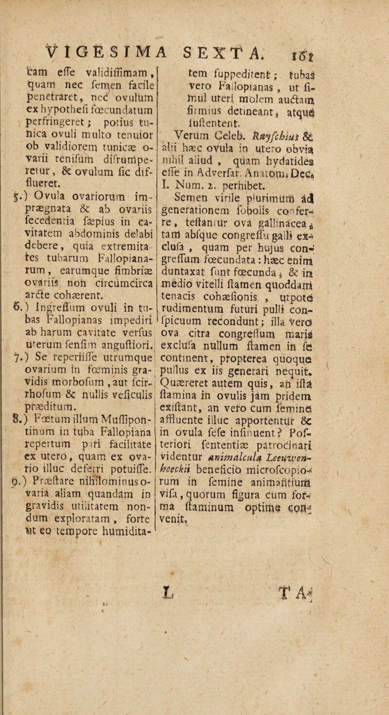 VIGESIMA tam effe validifiimam, iquam nec fem,en facile penetraret, nec ovulUm ex hypothefi foecundatum i perfringeret; potius tu- tiica ovuli multo tenuior ob validiorem tunicae o- varii renifiirh difrumpe- retur, Se ovulum fic dif¬ flueret. 5. ) Ovula ovariorum im¬ praegnata & ab ovariis fecedenria fsepius in ca¬ vitatem abdominis delabi debere, quia extremita tes tubarum Fallopiana- rum, earumque fimbriae ovariis noh circumcirca ardle cohaerent. 6. ) IngrefTum ovuli in tu¬ bas Fallopianas impediri ab harum cavitate verfus uterum fenfim angufliori. 7. ) Se reperiiffe utrumque ovarium in fceminis gra¬ vidis morbofum ,aut fcir- rhofum &: nullis veficulis praeditum. 8. ) Foetum illum Muflipoti- tinum in tuba Fallopiana repertum piri facilitate ex utero, quam ex ova¬ tio illuc deferri potuiiTe. p.) Praedare nihilominus o- varia aliam quandam in gravidis utilitatem non¬ dum exploratam , forte Ut eo tempore humidita- S EXT A. m tem fuppeditent; tuhai vero Failopianas , ut fi- tnul uteri molem audiam firmius detineant i atque iuilentent. Verum Celeb. Uayfchiui & alii hsc ovula in utero obvia nihil aliud , quam hydatides eife in Adverfat. Anatem* Dcc<i I. Num. 1, perhibet. Semen virile piurimurn ad generationem fo bolis confer¬ re, teftamUr ova gallinacea $ tam abfque congreffu galli ex^ clufa , quam per hujus con- greffum foecundata: haec enim duntaxat fnnt fecunda $ & in medio vitelli flamen quoddarri tenacis cohaefionis , utpote rudimentum futuri pulli con- fpicuum recondunt; illa Verd ova citra congredum maris ex cluda nullum flamen in fe continent, propterea quoque pullus ex iis generari nequit. Quaereret autem quis, ah ift& flamina in ovulis jam pridem exiftant, an vero cum femine affluente illuc apportentur &c in ovula fefe infinuent? Pof- teriori fententim patrocinari videntur animalcuht Leeuiven- haeckii beneficio microfcopio- rum in femine animafitiuni vifa,quorum figura cum for¬ ma flaminum optime coiV venit. L ' T A* . v t /