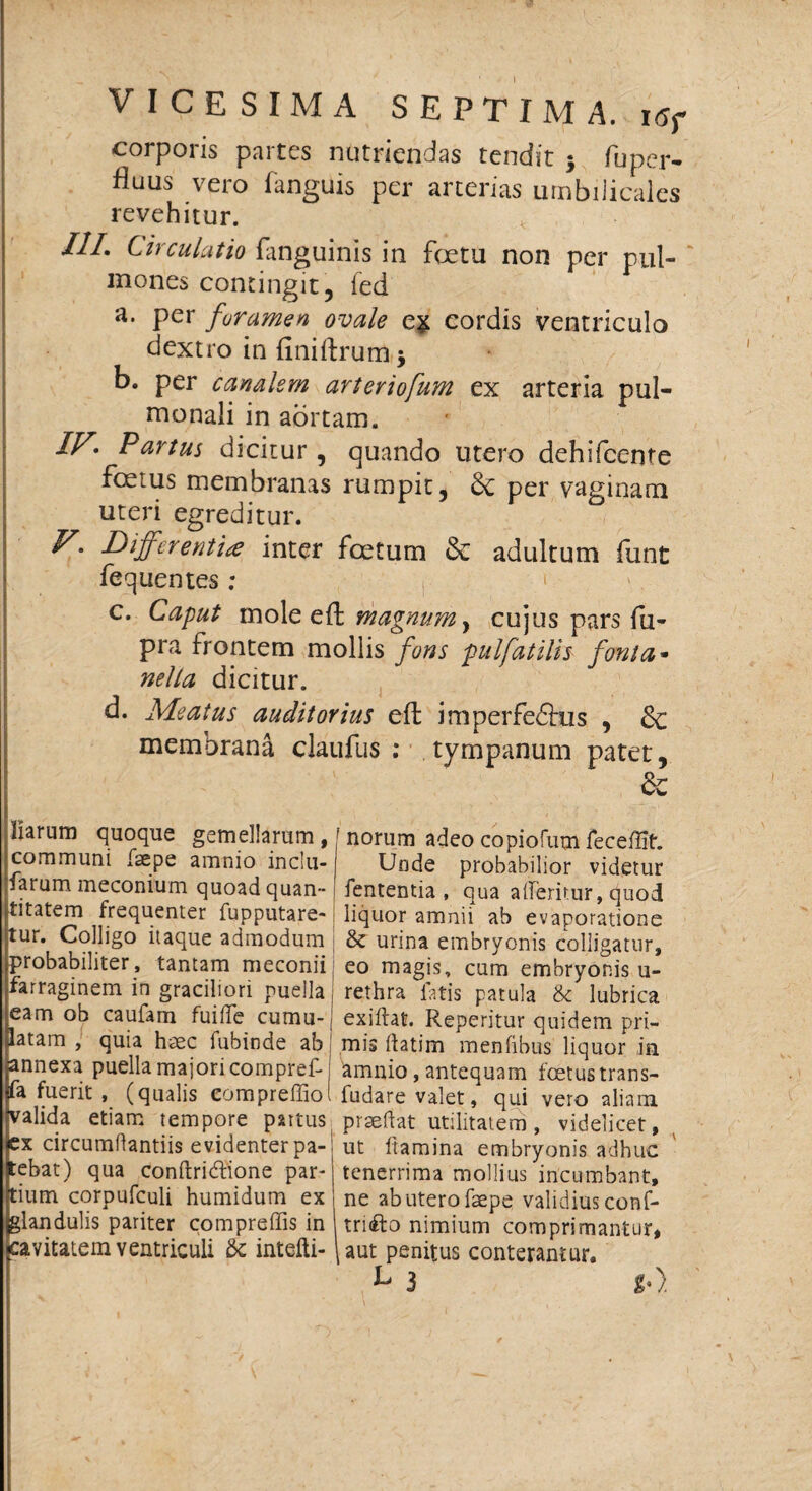 corporis partes nutriendas tendit $ fu per- fluus vero fanguis per arterias umbilicales revehitur. III. Circulatio fanguinis in fetu non per pul¬ mones contingit5 fed a. per foramen ovale cordis ventriculo dextro in finiftrum j b. per canalem arteriofum ex arteria pul¬ monali in aortam. IV* Partus dicitur, quando utero dehifcente foetus membranas rumpit, per vaginam uteri egreditur. V. Differentia inter foetum & adultum funt fequentes; c. Caput mole eft magnum y cujus pars fu- pra frontem mollis fons pulfatilis fanta- nella dicitur. d. Meatus auditorius eft imperfedtus , Sc membrana claufus : tympanum patet, & Harum quoque gemellarum, communi faepe amnio inclu- farum meconium quoad quan¬ titatem frequenter fupputare- tur. Colligo itaque admodum probabiliter, tantam meconii farraginem in graciliori puella eam ob caufam fuiife cumu¬ latam , quia haec fubinde ab annexa puella majori compref- fa fuerit , (qualis compreffio valida etiam tempore partus ex circumRantiis evidenter pa¬ tebat) qua conftri&ione par¬ tium corpufculi humidum ex glandulis pariter compreffis in cavitatem ventriculi & intefti- ' norum adeo copiofum feceflSt. Unde probabilior videtur fententia , qua a (Teritur, quod liquor amnii ab evaporatione & urina embryonis colligatur, eo magis, cum embryonis u- i rethra fatis patula & lubrica exiftat. Reperitur quidem pri¬ mis Ratim menfibus liquor in amnio, antequam foetus trans- ludare valet, qui vero aliam praeffat utilitatem , videlicet, ut ftamina embryonis adhuc j tenerrima mollius incumbant, ne ab utero faepe validius conf- triifo nimium comprimantur, \ aut penitus conterantur. V