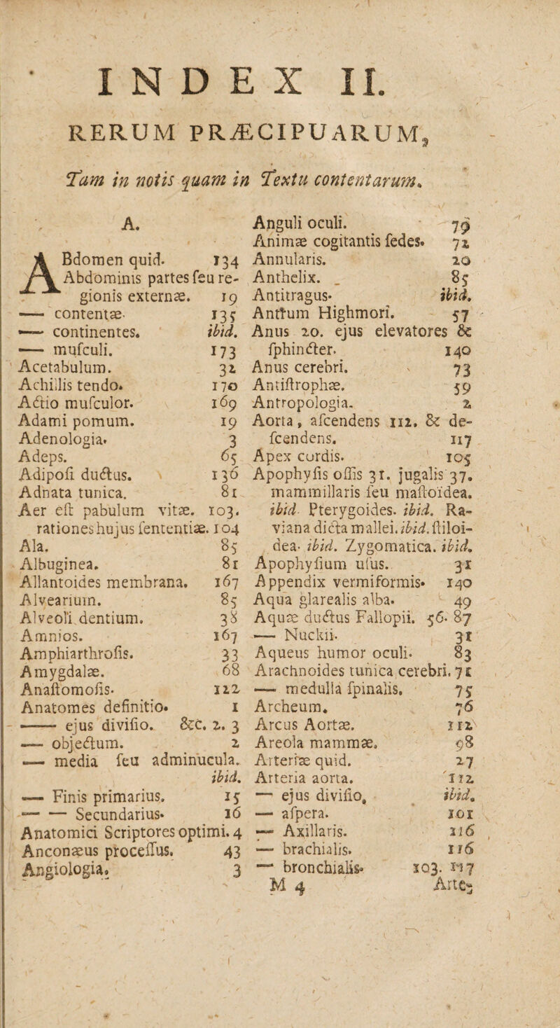 INDEX II. RERUM PRAECIPUARUM A Tam in notis quam in cTextu contentarum. A. Bdomen quid. 134 Abdominis partes feu re¬ gionis externae. 19 —- contentae- —— continentes. -— mufculi. Acetabulum. Achillis tendo. Adtio mufculor. Adami pomum. Adenologia* Adeps. Adipoli dudtus. Adnata tunica. Aer eft pabulum »35 m. 173 3* 170 169 19 3 65 136 81 vitae. 103. Anguli oculi. 79 Animae cogitantis fedes. ■ 7i Annularis. 20 Anthelix. 85 Antitragus* ibid. Anttum Highmori. 57 Anus 20. ejus elevatores &: fphindler. 140 Anus cerebri. 73 Antiftrophae. 59 Antropologia. 2, Aorta, afeendens 112. & de~ fcendens. 117 Apex curdis. 105 rationes hujus fententiae. 104 Ala. Albuginea. Allantoides membrana. Alvearium. Alveoli dentium. Amnios. Amphiarthrofis. Amygdalae. Anaftomofis- Anatomes definitio» ——- ejus divifio. &c. 85 81 167 85 167 33 68 J1Z 1 z. 3 2 Apophyfis offis 31. jugalis 37. mammillaris feu mailoidea, ibid Pterygoides. ibid. Ra¬ vi an a di dta mallei, ibid.ftWoi- dea- ibid. Zygomatica, ibid. Apophyfium ufus. 31 Appendix vermiformis» 140 Aqua glarealis alba. 49 Aquae dudlus Fallopii. 56. 87 — Nuckii. 31 Aqueus humor oculi. 83 Arachnoides tunica cerebri, 71 fpinalis. — objedlum. *— media feu adminucula. ibid. — Finis primarius. 15 — — Secundarius* 16 Anatomici Scriptores optimi. 4 Anconaeus proceilus. Angiologia. 43 3 — medulla Archeum. Arcus Aortae. Areola mammae. Arteriae quid. Arteria aorta. — ejus divifio, — afpera. — Axillaris. — brachialis. — bronchialis* M 4 75 76 iri 98 27 112, ibid. ici 116 116 103. ii 7 Arte-