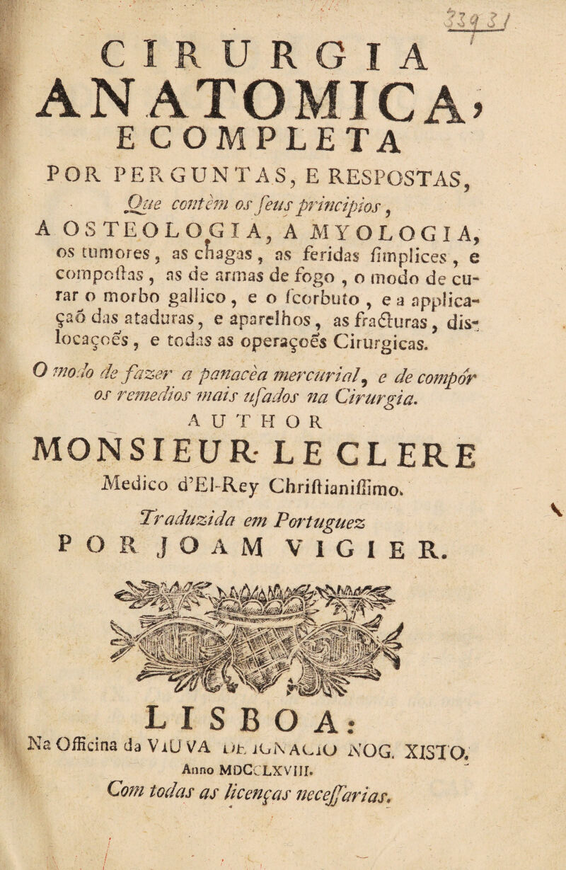 . ' ! iMiy CIRURGIA ANATÔMICA» ECOMPLETA POR PERGUNTAS, E RESPOSTAS, Que contem os feus principias y A OS TE O L O G IA, A MYOLOGIA, os tumores, as chagas , as feridas íimplices , e compoílas , as de armas de fogo , o modo de cu¬ rar o morbo gaiiico, e o ícorbuto , ea applicn** çaõ das ataduras, e aparelhos, asfraduras, dis- locaçoes, e todas as operaçoes Cirúrgicas. O modo de fazer a panacèa mercurtaf e de compor os remédios mais ufados na Cirurgia. A U T H O R MONSIEUR- LE CLERE Medico d Ei Rey Chriftiamfllrno* Traduzida em Portuguez P O R J O A M V I G I E R. LISBOA: Na Officina da ViUVA üt íONaCiO NOG, XISTO, Anno MOCCLXVÍir. Com todas as licenças necejfarias. i