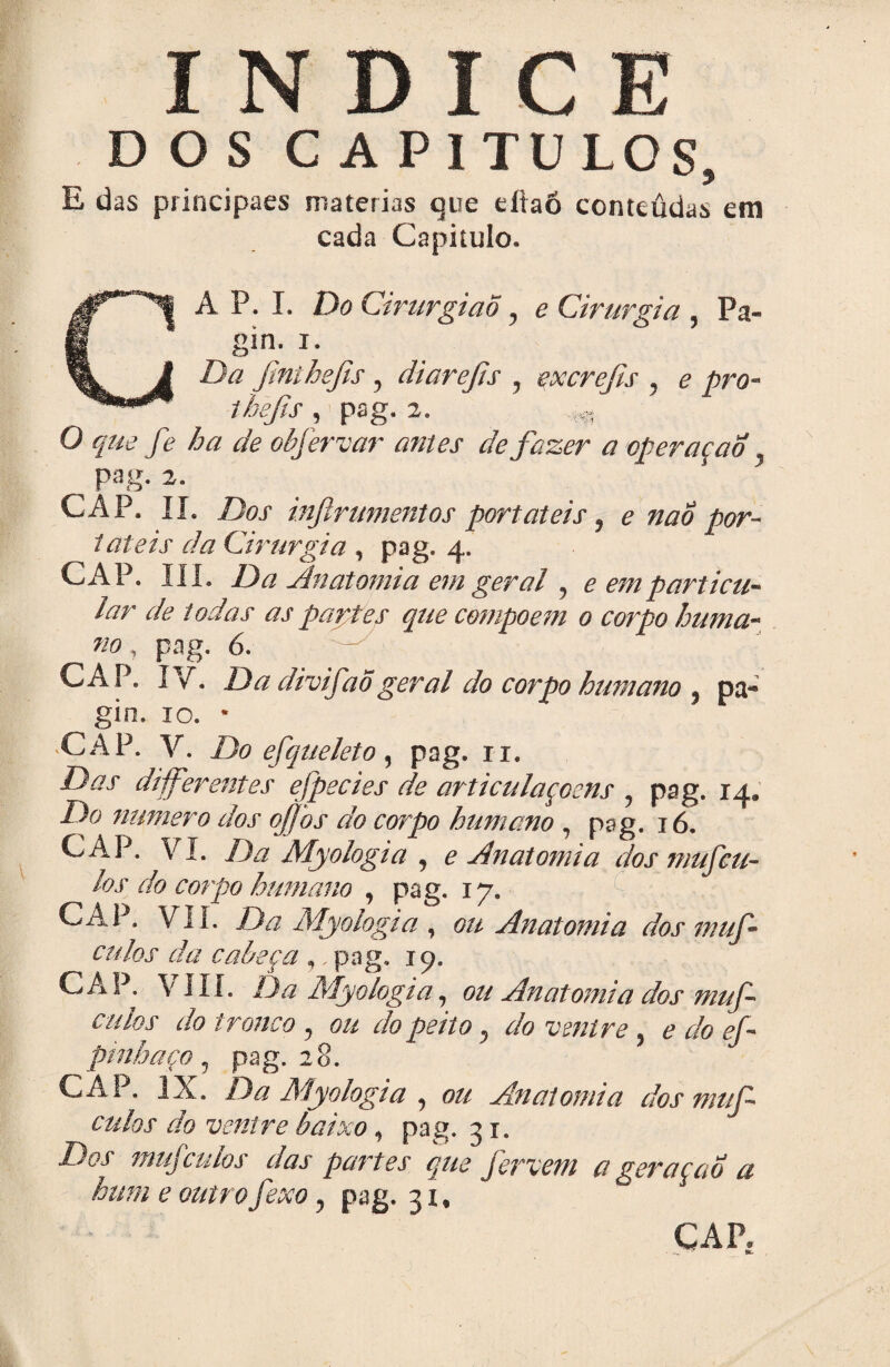 ÍNDICE DOS C A P 1 TULOS, E das principaes matérias que efiaõ conteúdas em cada Capitulo. CA P. I. Do Cirurgião , e Cirurgia , Pa- gin. i. Da fmthefis, diarejís , excrefts , e pro- thefis , pag. 2. O que fe ha de obfervar antes de fazer a operaçao pag. 2. CAP. II. Dos inftrumentos portáteis, e nao por¬ táteis da Cirurgia , pag. 4. CAP. III. Da Anatomia em geral , e em particu¬ lar de todas as parttes que compoem 0 corpo huma¬ no , pag. 6. CAP. IV. Da divifaõgeral do corpo humano , pa- gin, 10. * ■CAP. V. Do efqueleto, pag. ri. Das diferentes efpecies de articulaçcens , pag. 14. Do numero dos ojjhs do corpo humano, pag. 16. CAP. VI. Da Myologia , e Anatomia dos niufeu- los do corpo humano , pag. 17. CAP. VII. Da Myologia , ou Anatomia dos inuf- culos da cabeça , pag. 19. CAP. VIII. Da Myologia, ou Anatomia dos muf- culos do tronco , ou do peito, do ventre, e do ef- pmhaço, pag. 28. CAP. IX. Da Myologia , ou Anatomia dos muf culos do ventre baixo, pag. 31. Dos mujculos das partes que fervem a geraçao a hum e outro fexo, pag. 31, 1