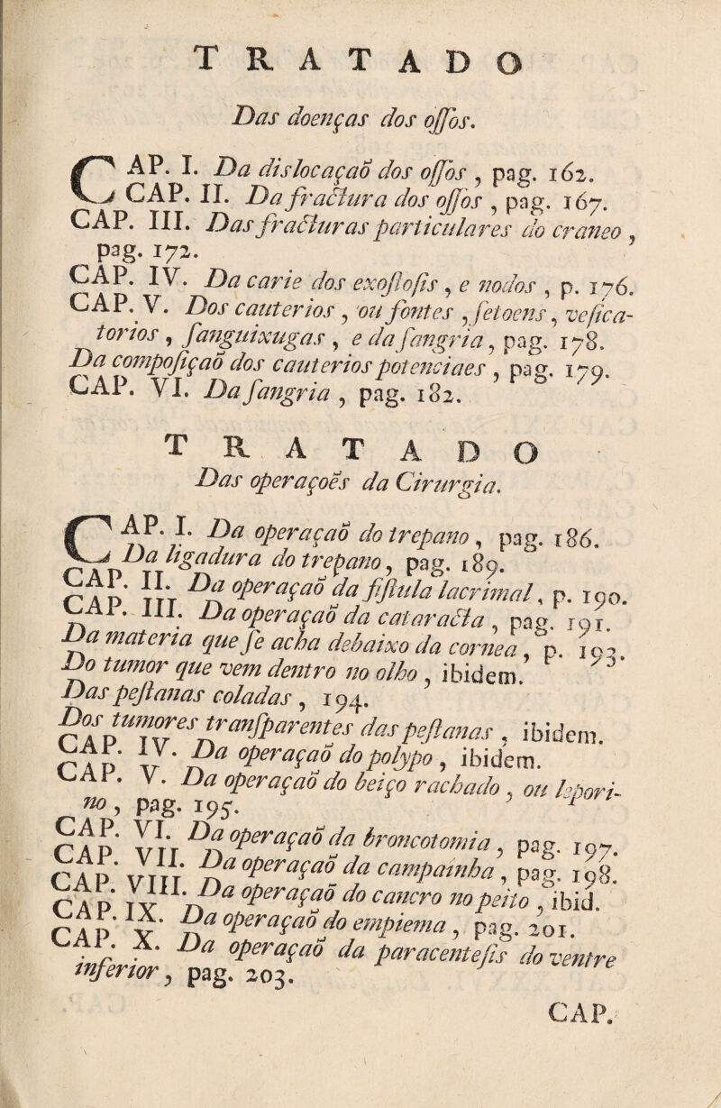 Das doenças dos ojfos. ('■' AP. I. Da dislocaçaÔ dos ojfos , pag. 162. j CAP. II. Da fraêíura dos ojfos , pag. 167. CAP. III. Das fracturas particulares do craneo Pag-17*- CAP. IV. Da carie dos exojlojis, e rocios , p. 176. CAP. V. Dos cautérios, ou fontes ,fetoens, vefica- torios, fanguixugas , e da fangria, pag. 178. /? f* n,Wt'h\rk li n n r\ /Zn /i « jt_*__ • compofiçaÔ dos cautérios potência es pacr GAP. VI. Dafangria «, pag. 182. tratado / «. A T A D operações da Cirurgia. X J ~ ~ r s. «<'í- 9 CAP. I. Z)# operaçao do trépano, pag. r86. /À7 lígadura do trépano, pag. 189. íJv Df operaçao da fiftula lacrimal, p. io0 ^Al. III. Da operaçao da cataraâla , pag. jqj í**/* acha debaixo da córnea, p.' í o', 7;0 tumor que vem dentro no olho, ibidem  J Daspejlanas coladas , 194. Dos tumores trcmfparemes das pejlanas . ibidem. rTÍ> V ‘ 7? Viação dopolypo, ibidem. '-aí . V. Zte operaçao do beiço rachado , oh rAp vrV ^ operaçao da broncotomia, pag. I07. CAP* VIH n* operaçao^ da campainha, pag, 198. CAP TY rP* °Pera$aS,do eancro no peito . ibiü. CA P y* n operaçao do empiema, pag. 201. inferir * t™* *««*»