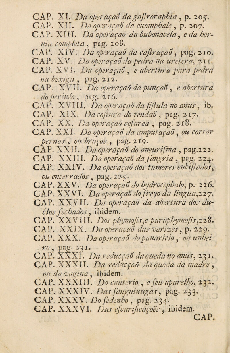 CAP. XI. Da operaçaô dagajlroraphia ? p. 205. CAP. XII. Da opemçao da exomphale , p. 207. CAP. XIII. Da operaçaô da bubonacela9 e da hér¬ nia completa, pag. 208. CAP. XI V. Da operaçaô da cajlraçaÔ, pag. 210. CAP. XV. Da operaçaô da pedra na uretera, 21 x. CAP. XVI. Da operaçaô5 e abertura para pedra na bexiga y pag. 212. CAP. XVII. Da operaçaô da punção 9 e abertura • doperinéo , pag, 216. CAP. X VI í I. operaçaô da fifiula no anus, í b. CAP. XIX. Da cojlurã do tendão 9 pag. 217. CAP. XX. Da operaçaôcefarea 9 pag. 218. GAP. XXL Da operaçaô da amputaçao 9 ou cortar pernas , ou braços , pag. 219. CAP. XXII. /A? operaçaô do aneurifma , pog.222. CAP. XXIII. Da operaçaô da fangria , pag. 224. CAP. XXIV. Da operaçaô dos tumores enkíftadoSy ou encerrados 9 pag. 227. CA P. XXV. Da operaçaô do hydrocephalo, p. 226. CAP. XXVI. Da operaçaôdofreyo da linguaçi^j. CAP. XXVII. ZA? operaçaô da abertura dos du¬ elos fechados , ibidem. CAP. XXVIII. jDosphymqfis9eparaphymofisçiiü. CAP. XXIX. Da operaçaô das varizes 229. CAP. XXX. Da operaçao do panarício, ou unhei¬ ro, pag.231 CAP. XXXI. Da redueçao âaqueda no anus, 231. CAP. XXXII. Da redueçao da queda da madre, 0# da vagina, ibidem. CAP. XXXIII. Do cautério , 0jfe aparelho, 232. CAP. XXXIY. Das fanguixugas, pag. 233. CAP. XXXV. Do fedenho , pag. 234. CAP. XXXVI. 1X/J' efcarijicaçoes. ibidem.