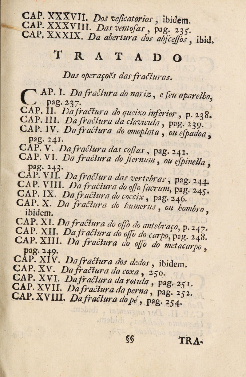 Dos 'ueficatorios, ibidem. CAP. XXXV^Hr. Das ventofas pag. 23c. CAP, XXXIX. Da abertura dos abfcejjòs, ibid. Tratado Das operaçoes das fraâlur as. AP. I. Da fraâlura do nariz? e feu aparelho j pag. 237. ( ’ CAP. II» Dafraâlura do cçueixo inferior. p. 22S CAP. III. Dafraâlura da clavícula, pag. 230. CAP. IV. Dafraâlura do omoplata , oueftadòa pag. 241. Ji * CAP. V. Dafraâlura das coftas, pag. 242. CAP. VI. Da fraâlur a do Jiernum. ou efpinella CAI. VIL Dafrollura das 'vevtehvas nnrr •-> * * CA P T'X LnDr frfiura,do °^° facrum, pag. 245] CAI - IX. Dafraâlura do coceix, pag. 246? 45 CAÍ* A. Da fraâlur a do hutnerus, ou hombro í a d SVWÍT- d0 0fl° do Mttebraço, p. 247. CAP Ym DÃfrfZa d° f° do wpo pog. 248. C pag 240 fraólura do ojjo do metacarpo , r A P ví/' dãfradUra f°S dedos > ibi£fcm. 7Ar- A V. Dafraâlura da coxa, 270. Dafraâlura da rotula, pag. 271