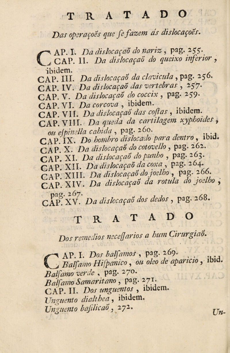 T R A T A D O Das operaçoss que fe fazem as dislocaçoes. C\ AP. I. Da dislocaçaõ do nariz , pag. À CAP. II. Da dislocaçaõ do queixo inferior, i I3 i d c tn * CAP. III. Da dislocaçaõ da clavícula, pag. 256. CAP. IV. Da dislocaçaõ dasvertebras , 257. CAP. V. Da dislocaçaõ do coccix, pag. 259. CAP. VI. Da corcova , ibidem. CAP. VII. Da dislocaçaõ das copas, ibidem. r AP VIII Da queda da cartilagem xyphoides, ouefpinella cabida , pag. 260. CAP. IX. Do ãislocado para dentro, íbid. CA P. X. Da dislocaçaõ do cotovello, pag. 262. CAP. XI. Da dislocaçaõ do punho , pag. 263. CAP* XII. Da dislocaçaõ da coxa , pag. 264. C AP* XIII. Dá dislocaçaõ do joelho , pag. 266. CAP. XIV. Da dislocaçaõ da rotula do joelho , CAIA XVA Dá dislocaçaõ dos dedos , pag. 268. TRATADO Dos remedios necefjarios a hum Cirurgião. AP. I. Dos halfamos , pag. 269. Balfamo Hifpanico, ou oleo de aparte 10 , ibid Balfamo verde , pag. 270. Balfamo Samaritano, pag. 271. CÁP. II. Dos unguentos , ibidem. Unguento dialtheã, ibidem. Unguento b afilie ao } 272. Un-