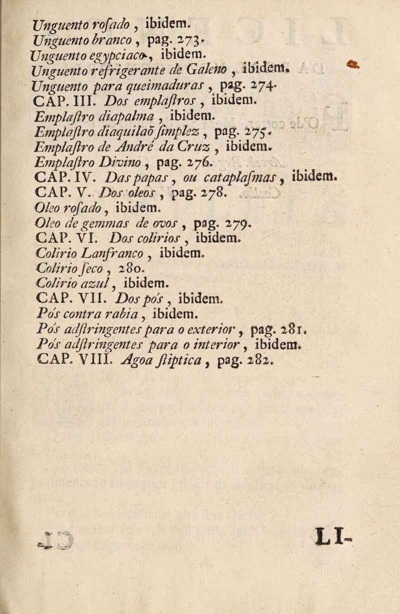 Unguento rofado 5 ibidem. Unguento branco, pag.273* Unguento egypciacfc, ibidem. Unguento refrigerante de Galeno r ibidem* Unguento para queimaduras , pag. 274. GAP, III. Dos emplajlros , ibidem. Emplaftro diapalma , ibidem. Emplaftro diaquilao jimplez , pag. 275, Emplaftro de André da Cruz , ibidem. Emplaftro Divino , pag. 276. GAP. IV. Das papas, ou cataplafmas, ibidem. GAP. V. Dos oleos , pag. 278. O/?# rofado y ibidem. O/i?0 de gemmas de ovos , pag. 279. GAP. VL D&r colírios , ibidem. Colírio Lanfranco ? ibidem. Colirio feco ? 280» Colirio azul 5 ibidem. GAP. VII. Dospds , ibidem. Pds contra rabia ^ ibidem. jP<?x adflringentes para 0 exterior, pag. 281. iVx adflringentes para 0 interior, ibidem. GAP. VIII. Agoa fliptica ^ pag. 282, |>