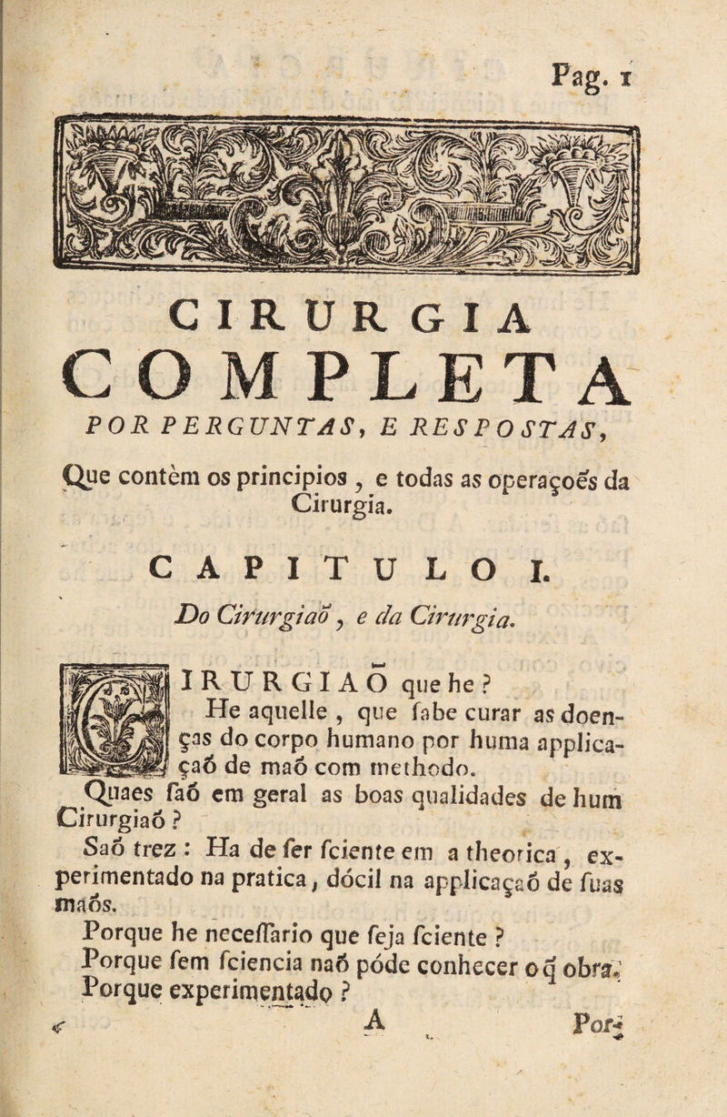 i- CIRÜR G I A COMPLETA POR PERGUNTAS, E RESPOSTAS, Que contém os principios , e todas as operaçoes da Cirurgia. CAPITULO!. > Do Cirurgião y e cia Cirurgia. IRURGIAO que he ? He aquelle , que fabe curar as doen¬ ças do corpo humano por huma applica- __ çaõ de maõ com methcdo. Quaes faó em geral as boas qualidades de hum Cirurgião ? f t ; Saõ trez : Ha defer fcieníeem a theorica , ex¬ perimentado na pratica, dócil na applicaçaó de fuas CTaós. Porque he neceífario que feja fciente ? Porque fem fciencia naó póde conhecer o d obra. Porque experimentado ? «r A Por-»