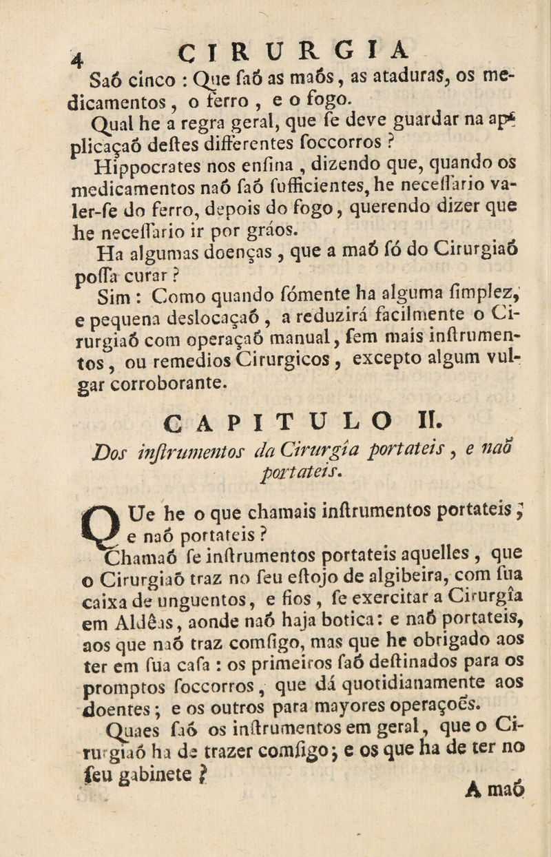Saó cinco : Que faó as maós, as ataduras, os me¬ dicamentos , o ferro , e o fogo. Qual he a regra geral, que fe deve guardar na aps plicaçaó deites differentes foccorros ? Hippocrates nos enfina , dizendo que, quando os medicamentos naó faó fofficientes, he necelfario va- ler-fe do ferro, depois do fogo, querendo dizer que he neceílario ir por gráos. Ha algumas doenças , que a maó fó do Cirurgiaó poda curar ? Sim : Como quando fomente ha alguma fimplez, e pequena deslocaçaó , a reduzirá facilmente o Ci¬ rurgiaó com operaçaó manual, fem mais inítrumen- tos°, ou remedios Cirúrgicos , excepto algum vul¬ gar corroborante. CAPITULO II. Dos inftrumentos da Cirurgia portáteis, e ttao portáteis. Ue he o que chamais inftrumentos portáteis ; e naó portáteis ? Chamaó fe inítrumentos portáteis aquelles , que o Cirurgiaó traz no feu eítojo de algibeira, com fua caixa de unguentos, efios, fe exercitar a Cirurgia em Aidêts, aonde naó haja botica: e naó portáteis, aos que naó traz comíigo, mas que he obrigado aos ter em fua cafa : os primeiros faó deftinados para os promptos foccorros, que da quotidianamente aos doentes; e os outros para mayores operaçoes. Quaes faó os inftrumentos em geral, que o Ci- ru giaó ha de trazer comfigoj e os que ha de ter no feu gabinete l