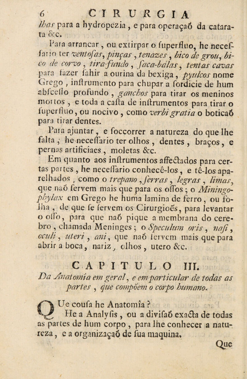 lhas para a hydropezia , e para operaçaõ da catara¬ ta &c. Para arrancar , ou extirpar o fuperfluo, he necef- íano ter ventofas, pinças, tenazes, bico de grou, bi¬ co de corvo , tira-fundo , faca-bdlas, tentas cavas para fazer fahir a ourina da bexiga, pyulcos nome ^ireò° / inflrumento para chupar a fordicie de hum abíceílo profundo , ganchos para tirar os meninos mortos , e toda a caíta de inítrumentos para tirar o iu per fluo, ou nocivo , como verbi gratia o boticaô para tirar dentes. Pasa ajuntar, e foccorrer a natureza do que lhe falta, heneceflario ter olhos , dentes, braços, e per nas artificiaes , moletas &c. Em quanto aos inítrumentos affe&ados para cer¬ tas partes , he necelfario conhecê-los, e tê-los apa¬ relhados , como o trépano , ferras, legras , limas, que naõ fervem mais que para os oflbs ; o Miningo- phylax em Grego he huma lamina de ferro , ou fo¬ lha , de que fe fervem os Cirurgiões, para levantar ooílb, para que naó pique a membrana docere- bro , chamada Meninges ; o Speculum oris, nafi, ccnli, uteri , ani, que naó ler vem mais que para abrir a boca, narizolhos , utero &c. CAPITULO III. Da Anatomia em geral, e em particular de todas as partes , que compõem o corpo humano. QUe coufa he Anatomia ? _ He a Analyfis , ou a divifaõ exadta de todas as partes de hum corpo , para lhe conhecer a natu¬ reza , e a organizaçaõ de fua maquina. Que