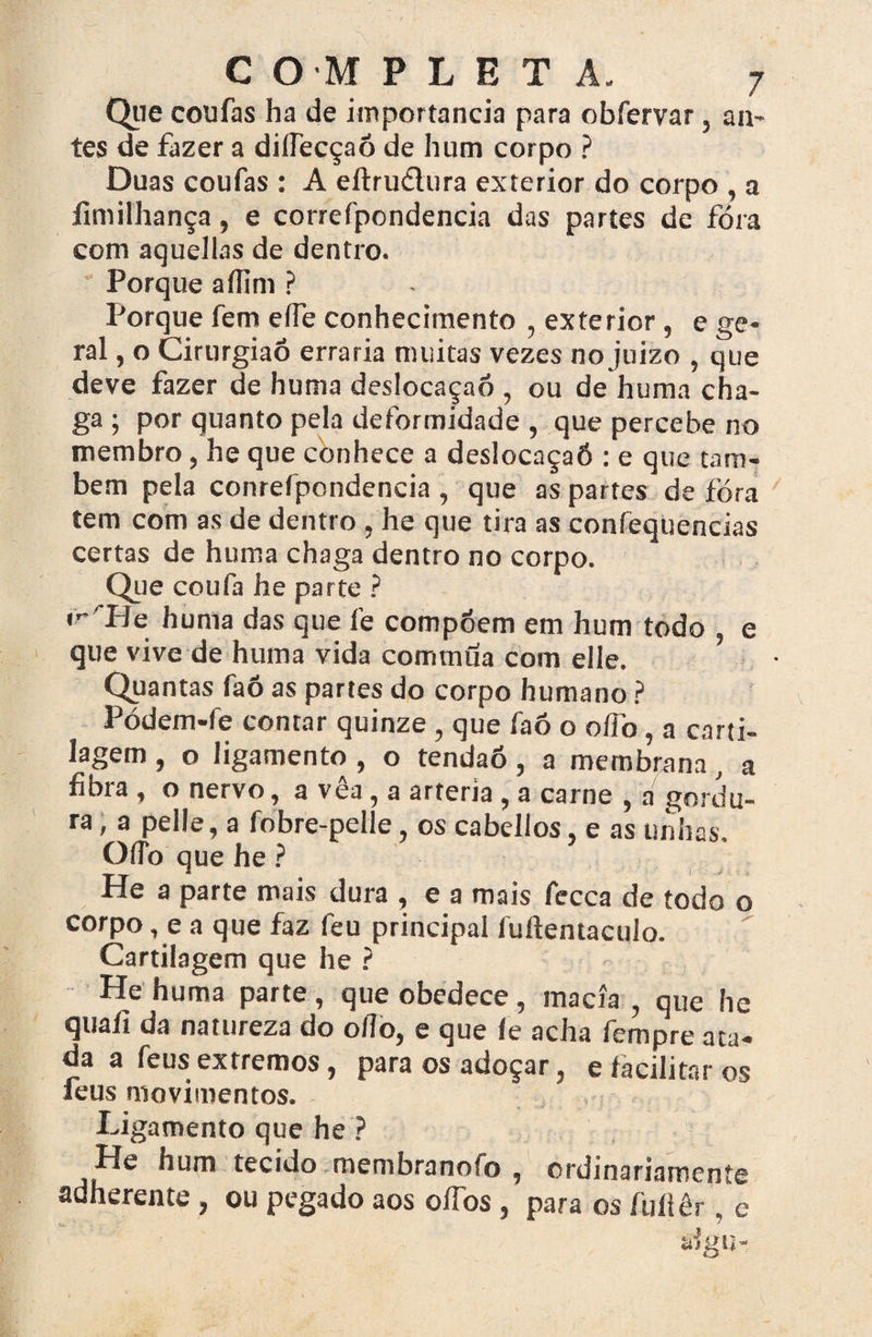 Que coufas ha de importância para obfervar, aiv- tes de fazer a dillecçaõ de hum corpo ? Duas coufas : A eftrudlura exterior do corpo , a fimilhança, e correfpondencia das partes de fóra com aquellas de dentro. Porque aílini ? Porque fem e(Fe conhecimento , exterior , e ge¬ ral , o Cirurgião erraria muitas vezes no juizo , que deve fazer de hunia deslocaçaó , ou de huma cha¬ ga ; por quanto pela deformidade , que percebe no membro, he que conhece a deslocaçaó : e que tam¬ bém pela conrefpondencia , que as partes de fóra tem com as de dentro , he que tira as coníèquencias certas de huma chaga dentro no corpo. Que coufa he parte ? mTle huma das que l’e compóem em hum todo , e que vive de huma vida commüa com elle. Quantas faõ as partes do corpo humano ? Pódem-fe contar quinze, que faó o oífo, a carti¬ lagem , o ligamento , o tendaó, a membrana, a fibra , o nervo, a vêa , a artéria, a carne , a gordu¬ ra , a pelle, a fobre-pelle, os cabellos, e as unhas Oflbquehe? He a parte mais dura , e a mais fecca de todo o corpo, e a que faz feu principal luftentaculo. Cartilagem que he ? He huma parte, que obedece, macia , que he quaíi da natureza do o/To, e que le acha fempre ata¬ da a feus extremos, para os adoçar, e facilitar os feus movimentos. . 1 ’ - Ligamento que he ? He hum tecido membranofo , ordinariamente adherente, ou pegado aos oííbs, para os íullêr, c aígu-