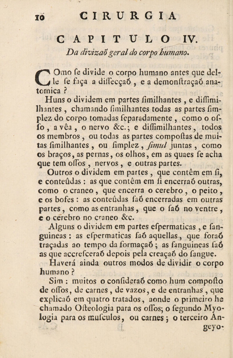 CAPITULO IV. Da divizao geral do corpo humano. COmo fe divide o corpo humano antes que del- le fe faça a diífecçaó , e a demonftraçaô ana¬ tómica ? Huns o dividem em partes íimilhantes , e diíiimi- Ihantes , chamando íimilhantes todas as partes fim- plez do corpo tomadas feparadamente , como o of- ib, avêa, o nervo &c.; e diflimilhantes, todos os membros, ou todas as partes comportas de mui¬ tas fimilhantes , ou fimplez , fmul juntas , como os braços, as pernas, os olhos, em as quaes fe acha que tem oíTos , nervos , e outras partes. Outros o dividem em partes , que contêm em íi, e conteüdas : as que contêm em íi encerraó outras, como o craneo , que encerra o cerebro , o peito , e os bofes : as conteüdas íaó encerradas em outras partes, como as entranhas, que o íaó no ventre , e o cerebro no craneo &c. Alguns o dividem em partes efpermaticas , e fan- guineas : as efpermaticas faô aquellas, que foraó traçadas ao tempo da formaçaó; as fanguineas faó as que accrefceraó depois pela creaçaft do fangue. Haverá ainda outros modos de dividir o corpo humano ? Sim : muitos o confideraó como hum comporto de oflbs, de carnes , de vazos, e de entranhas , que explicaó em quatro tratados, aonde o primeiro he chamado Qrteologia para os oflbs; o fegundo Myo- logia para os mufcuios, ou carnes; o terceiro An- geyo-