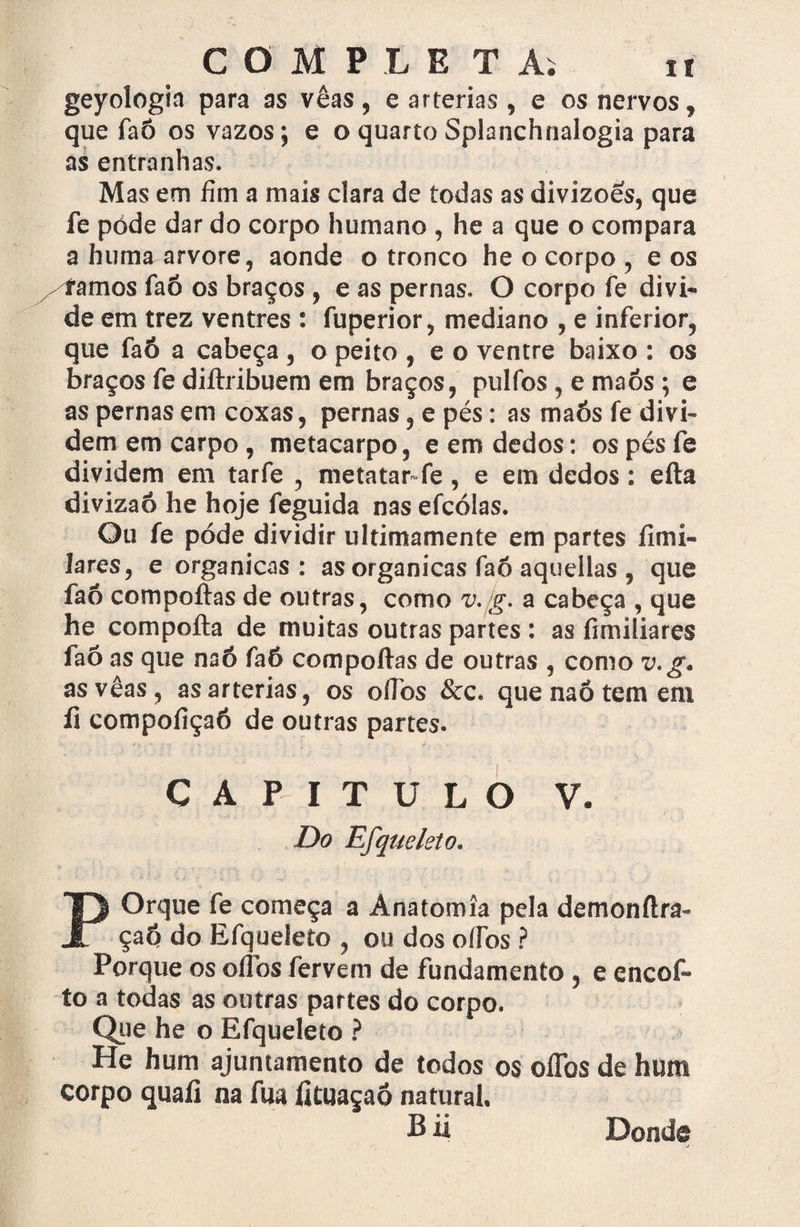 geyologia para as vêas, e artérias , e os nervos, que faÔ os vazos; e o quarto Splanchnalogia para as entranhas. Mas em fim a mais clara de todas as divizoes, que fe póde dar do corpo humano , he a que o compara a humaarvore, aonde o tronco he o corpo , e os /íamos faõ os braços, e as pernas. O corpo fe divi¬ de em trez ventres : fuperior, mediano , e inferior, que faó a cabeça , o peito , e o ventre baixo : os braços fe diftribuem em braços, pulfos, e maós ; e as pernas em coxas, pernas, e pés: as maós fe divi¬ dem em carpo , metacarpo, e em dedos; os pés fe dividem em tarfe , metatar*fe, e em dedos: efta divizaô he hoje feguida nas efcólas. Ou fe póde dividir ultimamente em partes íimí- lares, e orgânicas: as organicas faõ aquellas , que faõ compoftas de outras, como v. g. a cabeça , que he compofta de muitas outras partes : as fimiliares faõ as que naó faõ compoftas de outras , como v.g. as vêas, as artérias, os oftbs &c. que naó tem em íi compofiçaô de outras partes. CAPITULO V. Do Efqueleto. POrque fe começa a Anatomia pela demonftra- çaõ do Efqueleto , ou dos o lios ? Porque os oftbs fervem de fundamento, e encof- to a todas as outras partes do corpo. Que he o Efqueleto ? He hum ajuntamento de todos os oftbs de hum corpo quaíi na fua fituaçaõ natural. Bii Donde
