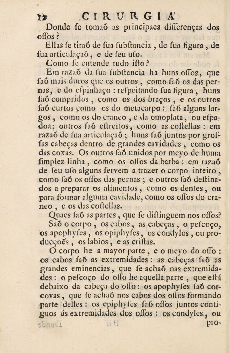 \% CÍRURGI A Donde fe tomaó as principaes differenças dos ofTos ? Elias fe tiraô de fua fubftancia , de fua figura , de fua articulaçaô, e de feu ufo. Como fe entende tudo ifto ? Em razaõ da fua fubftancia ha hunsoíTbs, que faÕ mais duros que os outros , como faó os das per¬ nas, e do efpinhaço : refpeitando fua figura , huns faô compridos , como os dos braços , e os outros faó curtos como os do metacarpo : faó alguns lar¬ gos , como os do craneo , e da omoplata, ou efpa- doa; outros faô eftreiros, como as coftellas : em razaó de fua articulaçaô ; huns faô juntos por grof- fas cabeças dentro de grandes cavidades , como os das coxas. Os outros faô unidos por tneyo de huma íimplez linha , como os cífos da barba : em razaó de feu ulò alguns fervem a trazer o corpo inteiro , como faó os oílbs das pernas ; e outros faô deftina- dos a preparar os alimentos, como os dentes, ou para formar alguma cavidade, como os ofTos do cra¬ neo , e os das coftellas. Quaes faó as partes, que fe diftinguem nos oílbs? Saõ o corpo , os cabos, as cabeças , o peícoço, os apophyfes , os opiphyfes, os condylos , ou pro- ducçoes , os lábios , e as criftas. O corpo he a mayor parte , e o meyo do oflb : os cabos faó as extremidades : as cabeças faó as grandes eminências, que fe achaõ nas extremida¬ des : o pefcoço do oílb he aquella parte , que eltá debaixo da cabeça do oíTb: os apophyfes íaó cor¬ covas , que fe achaô nos cabos dos oílbs formando parte delles : os epiphyfes faó oílbs juntos contí¬ guos ás extremidades dos olfos : oscondyles , ou