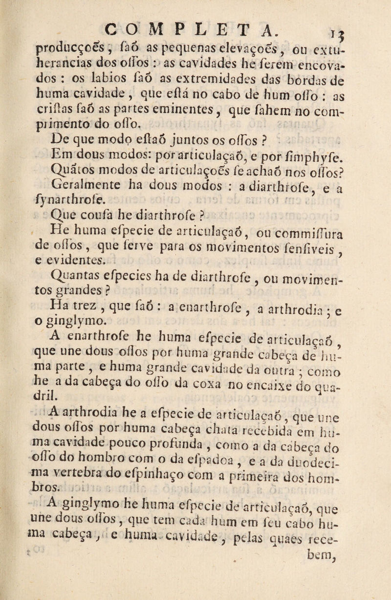 COMPLET A. i| producçoes, faó as pequenas elevações, ou extu- herancias dos ofios : as cavidades he ferem encova¬ dos : os lábios faó as extremidades das bordas de huma cavidade , que eflá no cabo de hum offo : as criüas faó as partes eminentes, que fahem no com¬ primento do oflb. De que modo eílaô juntos os ofios ? Em dous modos: por articulaçaó, e por ímiphyfe. Quãtos modos de articulaçoós feachao nos o fios? Geralmente ha dous modos : a diarthrofe e a fynarthroíe. Que coufa he diarthrofe ? He huma efpecie de articulaçaó, ou commifilira de o (los , que ferve para os movimentos fenfiveis e evidentes. ’ Quantas efpecies ha de diarthrofe , ou movimen- tos grandes ? Ha tiez 5 que lao * a enarthroíe , a arthrodia * e o ginglymo. A enarthrofe he huma efpecie de articulaçaó , que une dous ofios por huma grande cabeça de hu¬ ma parte, e huma grande cavidade da outra • como he a da caoeça do oílb da coxa no encaixe do c!,s- dril.  A arthrodia he a efpecie de articulaçaó, que une dous ofios por huma cabeça chata recebida em hu¬ ma cavidade pouco profunda , como a da cabeça do ofib do hombro com o da efpadoa , e a da duodéci¬ ma vertebra do efpinhaço com a primeira dos hom- btos* A ginglymo he huma efpecie de articulaçaó, que une dous oílhs , que tem cada hum em feu cabo hu~ ina cabeça y e huma cavidade ? pelas quaes rece- * beítq
