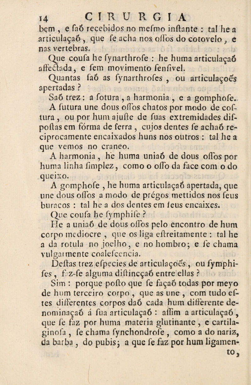 bçm , e faó recebidos no mefmo inftante : tal he a articulaçaó, que fe acha nos ollbs do cotovelo j e nas vertebras. Que coufa he fynarthrofe : he huma articulaçaó affebhda, e fem movimento feníivel. Quantas faó as fynarthrofes , ou articulações apertadas ? Saó trez: a fotura , a harmonia , e a gomphofe- A futura une dous oílbs chatos por modo de cof- tura , ou por hum ajuíle de fuas extremidades dif- poílas em forma de ferra , cujos dentes fe achaó re¬ ciprocamente encaixados huns nos outros : tal he a que vemos no craneo. A harmonia , he huma uniaó de dous oíTos por huma linha ílmplez, como o oflb da face com o do queixo. A gnmphofe , he huma articulaçaó apertada, que une dous olTbs a modo de pregos mettidos nos feus buracos : tal he a dos dentes em leus encaixes. Que coufa he fymphife ? He a uniaó de dous oílbs pelo encontro de hum corpo medíocre , que os liga eftreitamente : tal he a da rotula no joelho, e nohombro; e fe chama vulgai mente coalefcencia. Deitas trez efpecies de articulações , ou fymphi- fes, faz-fe alguma diítincçaó entre ellas ? Sim : porque poíto que fe façaó todas por meyo de hum terceiro corpo , que as une , com tudo ef- tes diíferentes corpos daó cada hum differente de¬ nominação d fua articulaçaó : aílim a articulaçaó , que fe faz por huma matéria glutinante , e cartila- ginofa , fe chama fynchondrofe , como a do nariz, da barba, do pubisj a que fe faz por hum ligamen-