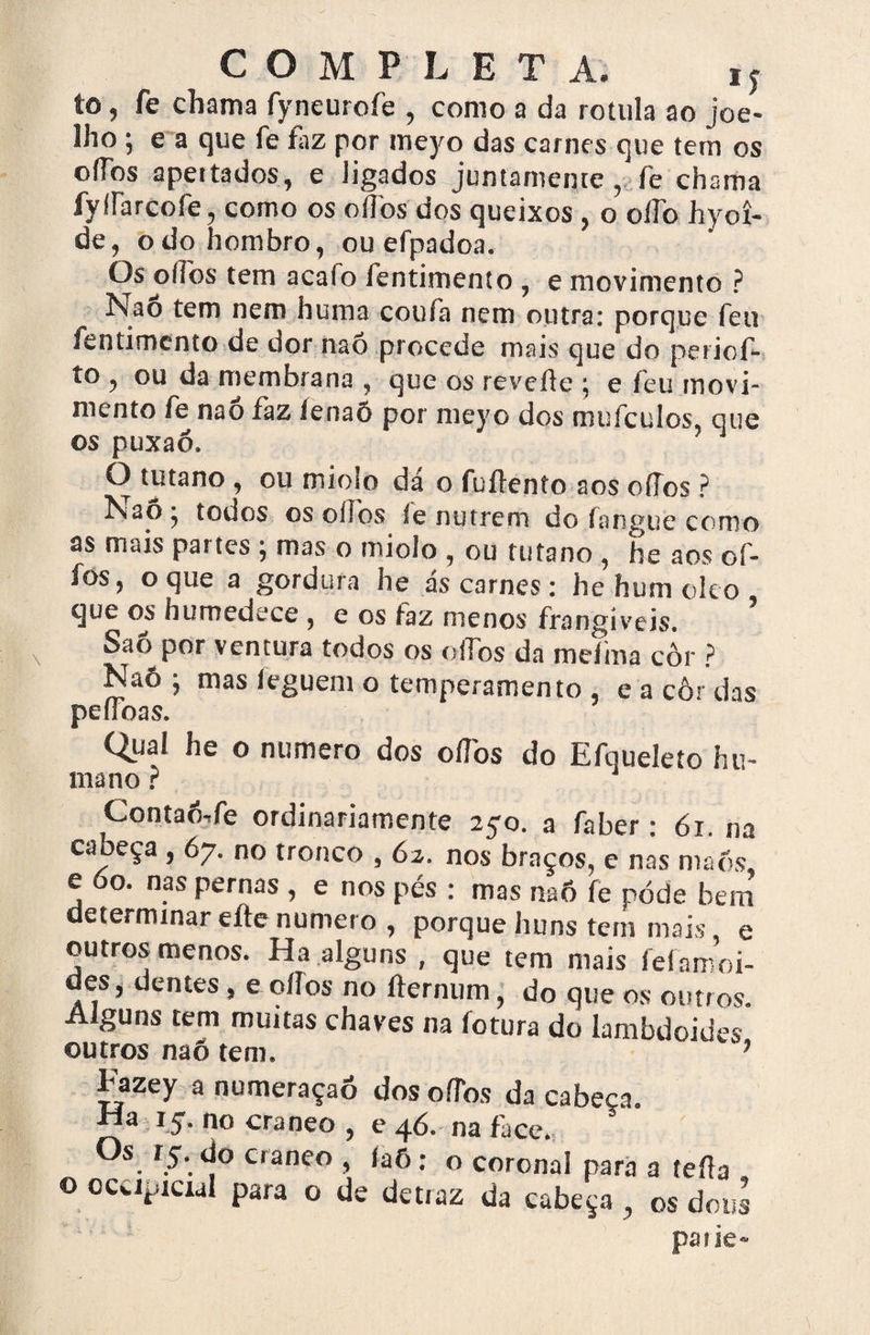to, fe chama fyneurofe , como a da rotula ao joe¬ lho ; e a que fe faz por meyo das carnes que tem os offbs apeitados, e ligados juntamente, fe chama fylfarcofe, como os oíTos dos queixos , o olfo hyoí- de, odohombro, ou efpadoa. Os oííos tem acalo fentimento , e movimento ? ísiao tem nem huma coufa nem outra: porque feu fentimento de dor naõ procede mais que do periof- to , ou da membrana , que os revelfe ; e ieu movi¬ mento fè nao faz lenaõ por meyo dos mufeulos, que os puxaó. Ò tutano , ou miolo dá o fuííento aos oííos ? Kaôj todos os oííos íe nutrem do fangue como as mais partes ; mas o miolo , ou tutano , he aos of- fos, o que a gordura he ás carnes: he hum oleo que os humedece , e os íaz menos frangiveis. Sao por ventura todos os oíTos da meíma côr ? Naô ; mas íeguent o temperamento , e a côr das peífoas. Qual he o numero dos oíTos do Efqueleto hu¬ mano ? Contaô-fe ordinariamente 2co. a faber • 61 na cabeça , 67. no tronco , 62, no. braço., e n^s mac e óo. nas pernas , e nos pés : mas rwÓ fe pôde bem determinar eítenumero , porque huns tem mais, e outros menos. Ha alguns , que tem mais fefamoi- des, dentes, e oííos no fternum, do que os outros. Alguns tem muitas chaves na íotura do lambdoides outros naô tem* 7 Fazey a numeraçaõ dos oííos da cabeca. Ma 15** no craneo 5 e 46. na face. Os r5. do craneo , íaô: o coronal para a teíía o occipicxdl para o de detiaz da cabeça, os dous paiie-