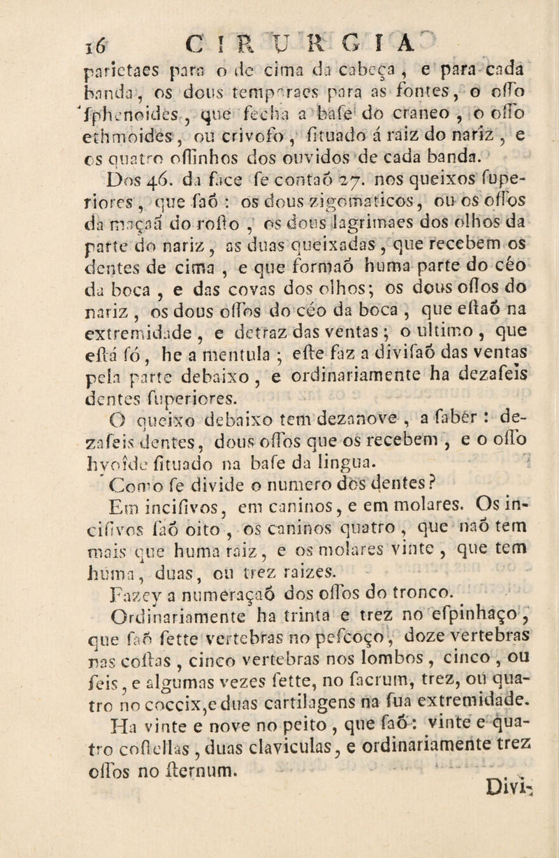 x6 C I R ü R G I A parietaes para o de cima da cabeça , e para cada banda, os deus temporaes para as fontes, o oíTb fphenoides , que fecha a bafe do craneo , o oíTo ethmoides , ou crivofo , fituado á raiz do nariz , e cs quatro ofiinhos dos ouvidos de cada banda. Dos 46. da face fe conta6 27. nos queixos fupe- riores , que fao : os dous zigomaticos, ou cs oííos do maçaã do rofio , os dons lagrimaes dos olhos da parte do nariz , as duas queixadas , que recebem os dentes de cima , e que forniaó huma parte do céo da boca , e das covas dos olhos; os dousoflos do nariz , os dous oífos do céo da boca , que eítaô na extremidade, e detraz das ventas ; o ultimo , que eflá fó, he a mentula ; efte fiz a divifao das ventas peia parte debaixo , e ordinariamente ha dezafeis dentes fuperiores. O queixo debaixo tem dezanove , a fabér : de¬ zafeis dentes, dous oíTòs que os recebem , e o oílb hyoíde fituado na bafe da lingua. * Como fe divide o numero dos dentes ? Em incifivos 3 em caninos, e em molares. Os in» cifivos fao oito , os caninos quatro , que na6 tem mais que huma raiz , e os molares vinte , que tem huma, duas, 011 trez raizes. Fazey a numeraçaô dos oífos do tronco. . Ordinariamente ha trinta e trez no efpinhaço , que íaô fette vertebras no pefcoço, doze vertebras mis cofias , cinco vertebras nos lombos , cinco , ou feis, e algumas vezes fette, no facrum, trez, ou qua¬ tro no coccixjcduns cartilagens na fua extremidade. Ha vinte e nove no peito , que fao: vinte e qua¬ tro cofie lias , duas clavículas, e ordinariamente trez olTos no íternum. ‘ . Dm-s
