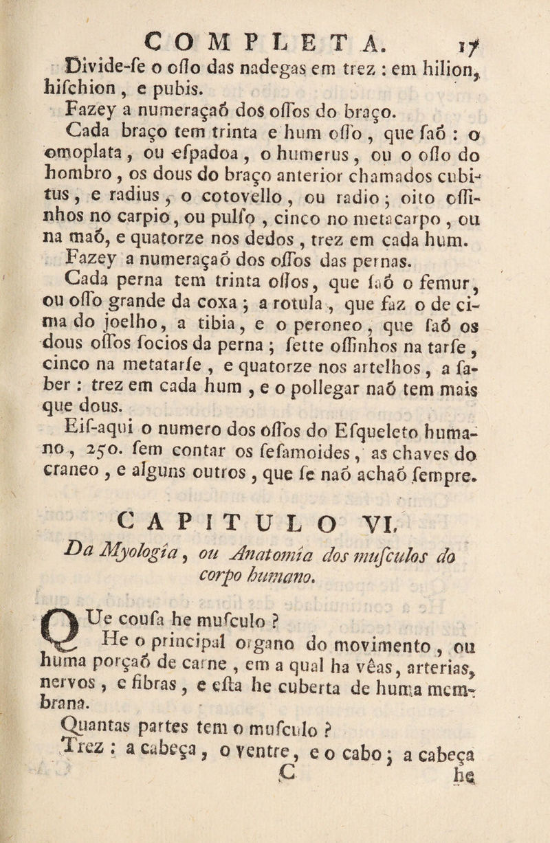 Divide-fe o oílo das nadegas em trez : em hilionf liifchien, e puhis. Fazey a numeraçaó dos oílos do braço. Cada braço tem trinta e hum oíTo , que faõ : o omoplata , ou ^efpadoa , o humerus , ou o oílo do hombro , os dous do braço anterior chamados cubi-' tus, e radius , o cotovello, ou radio ; oito oíli- nhos no carpio, ou pulío , cinco no metacarpo , ou na maõ, e quatorze nos dedos , trez em cada hum. Fazey a numeraçaó dos oíTos das pernas. Cada perna tem trinta oílos, que íaó ofemur, ou oílo grande da coxa ; a rotula , que faz o de ci¬ ma do joelho, a tibia, e o peroneo, que faó os dous oíTos focios da perna ; fette oílinhos na tarfe , cinco na metataríe , e quatorze nos artelhos , a fa- ber: trez em cada hum , e o pollegar naõ tem mais que dous. Eif-aqui o numero dos oíTos do Efqoeleto huma- no , 2^0. fem contar os feíamoides , as chaves do craneo , e alguns outros , que íe naõ achaõ íernpre* CAPITU L O YL Da Myologta , ou Anatomia dos mufculos da corpo humano. QUe coufa he mufcuio ? He o principal o?gano do movimento , ou hüma poiçao de carne , em a qual ha vêas, artérias^ neivos, e fibras, e cita he cubei ta de huma mem¬ brana. Quantas partes tem o mufcuio ? írez ; a cabeça 3 o ventre, e o cabo: a cabeça : c - ^