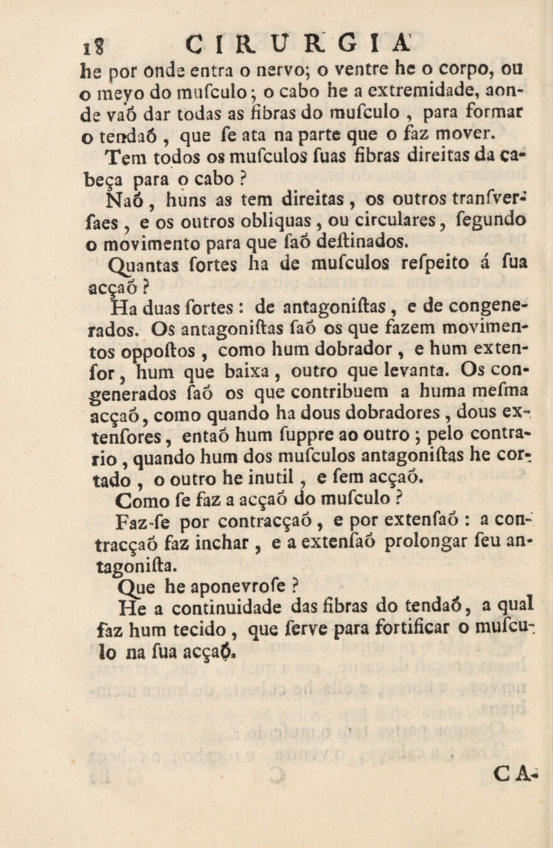 he por onda entra o nervo; o ventre he o corpo, ou o raeyo do mufculo; o cabo he a extremidade, aon¬ de vaó dar todas as fibras do mufculo , para formar o tendaó , que fe ata na parte que o faz mover. Tem todos os mufculos fuas fibras direitas da ca¬ beça para o cabo ? Naó , huns as tem direitas, os outros tranfver- faes , e os outros obliquas, ou circulares, fegundo o movimento para que laó deftinados. Quantas fortes ha de mufculos refpeito á fua acçaô? Ha duas fortes : de antagoniftas, e de congene- rados. Os antagoniftas faó os que fazem movimen¬ tos oppoftos , como hum dobrador, e hum exten- for j hum que baixa , outro que levanta. Os con- generados faô os que contribuem a huma mefma acçaô, como quando ha dous dobradores , dous ex- tenfores, entaô hum fuppre ao outro; pelo contra¬ rio , quando hum dos mufculos antagoniftas he cor¬ tado , o outro he inútil, e fem acçaô. Como fe faz a acçaô do mufculo ? Faz-fe por contracçaô, e por extenfaô : a con- tracçaô faz inchar , e a extenfaô prolongar feu an- tagonifta. Que he aponevrofe ? He a continuidade das fibras do tendaó, a qual faz hum tecido , que ferve para fortificar o mufcu- lo na fua acça$. CA-