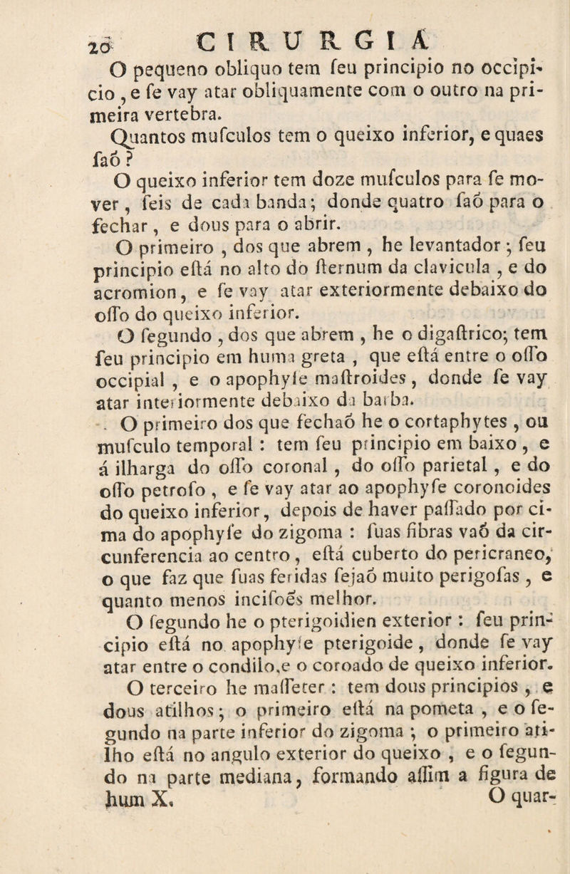 O pequeno obliquo tem feu principio no occipi- cio ,e fe vay atar obliquamente com o outro na pri¬ meira vertebra. Quantos mufculos tem o queixo inferior, equaes faó ? O queixo inferior tem doze mufculos para fe mo¬ ver, feis de cada banda; donde quatro faó para o fechar, e dous para o abrir. O primeiro , dos que abrem , he levantador; feu principio eílá no alto do ílernum da clavícula , e do acromion, e fe vay atar exteriormente debaixo do oíTo do queixo inferior. O fegundo , dos que abrem , he o digaftrico; tem feu principio em huma greta , que eüá entre o oífo occipial , e o apophyle maftroides, donde fe vay atar interiormente debaixo da barba. . O primeiro dos que fechaó he o cortaphytes , ou mufculo temporal : tem feu principio em baixo , e á ilharga do olfo coronal, do oífo parietal, e do o(To petrofo , e fe vay atar ao apophyfe coronoides do queixo inferior, depois de haver paliado por ci¬ ma do apophyfe do zigoma : luas fibras vaó da cir¬ cunferência ao centro, eftá cuberto do pericraneo, o que faz que fuas feridas fejaó muito perigofas , e quanto menos incifoes melhor. O fegundo he o pterigoidien exterior: feu prin¬ cipio eftá no apophyfe pterigoide, donde fe vay atar entre o condiio.e o coroado de queixo inferior. O terceiro he maffeter: tem dous princípios , e dous atilhos; o primeiro eftá na pometa , e o fe¬ gundo na parte inferior do zigoma ; o primeiro ati¬ lho eftá no angulo exterior do queixo , e o íegun- do na parte mediana, formando aífím a figura de hum X, O quar-
