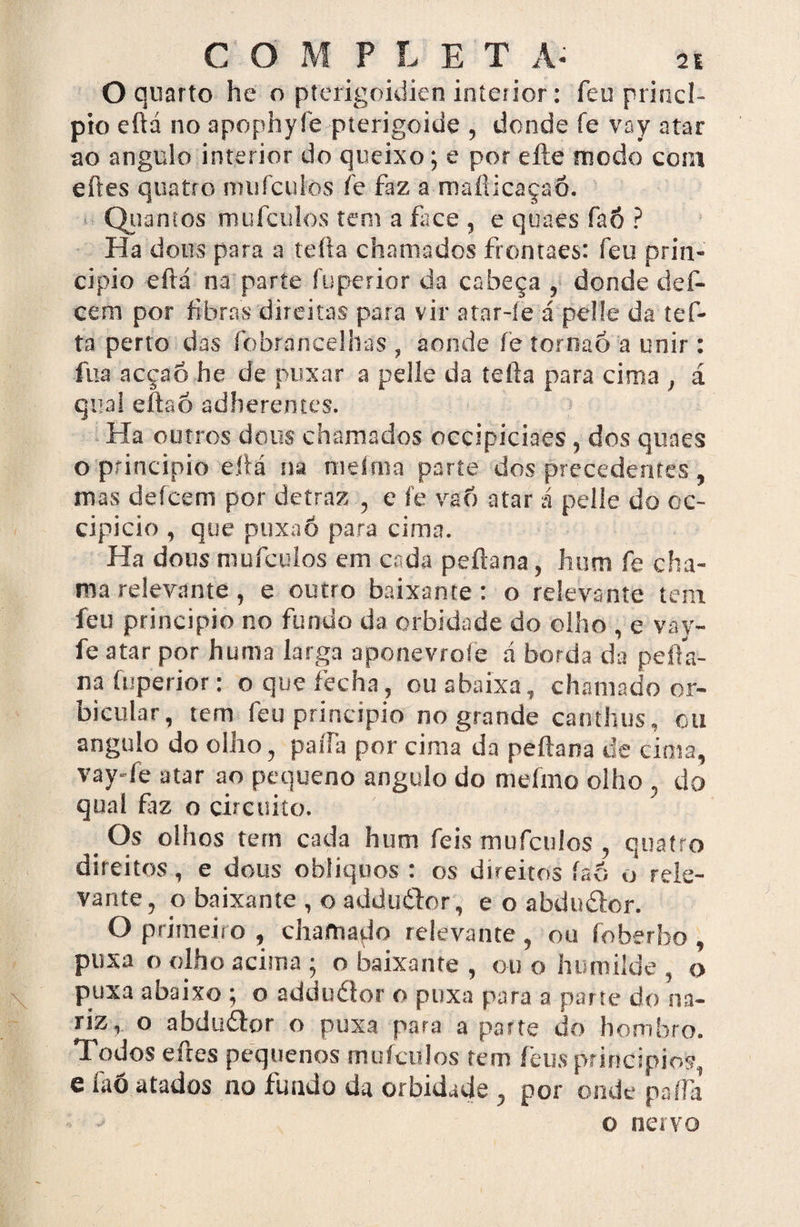 O quarto he o pterigoidien interior: feu princi¬ pio eftd no apophyfe pterigoide , donde fe vay atar ao angulo interior do queixo; e por efte modo com eftes quatro mufculos fe faz a maílicaçaõ. Quantos mufculos tem a face , e quaes faÔ ? Ha dous para a tefta chamados frontaes: feu prin¬ cipio eftá na parte fuperior da cabeça , donde def- cem por fibras direitas para vir atar-íe á pelle da tef¬ ta perto das fobrancelhas , aonde íe torrsaó a unir: fua acçao he de puxar a pelle da tefta para cima , á qual eftao adberentes. Ha outros dous chamados occipiciaes, dos quaes o principio eftá na meíma parte dos precedentes , mas de icem por detraz , e í’e va 6 atar á pelle do ec- cipicio , que pux.iõ para cima. Ha dous mufculos em cr da peftana, hum fe cha¬ ma relevante, e outro baixante: o relevante tem feu principio no fundo da orbidade do olho , e vay- fe atar por huma larga aponevrole á borda da pefta¬ na fuperior: o que fecha, ou abaixa, chamado or- bicular, tem feu principio no grande canthus, cu angulo do olho, paiía por cima da peftana de cima, vay-fe atar ao pequeno angulo do meímo olho , do qual fiz o circuito. _ Os olhos tem cada hum feis mufculos , quatro direitos, e dous oblíquos : os direitos íaò o rele¬ vante, o baixante , o adduífor, e o abdu&or. O primeiro , chamado relevante , ou íoberho , puxa o olho acima ; o baixante , ou o humilde , o puxa aoaixo ; o adduííor o puxa para a parte do na¬ riz,. o abdu&or o puxa para a parte do hombro. Todos eftes pequenos mufculos tem feus princípios, e faô atados no fundo da orbidade , por onde paffa