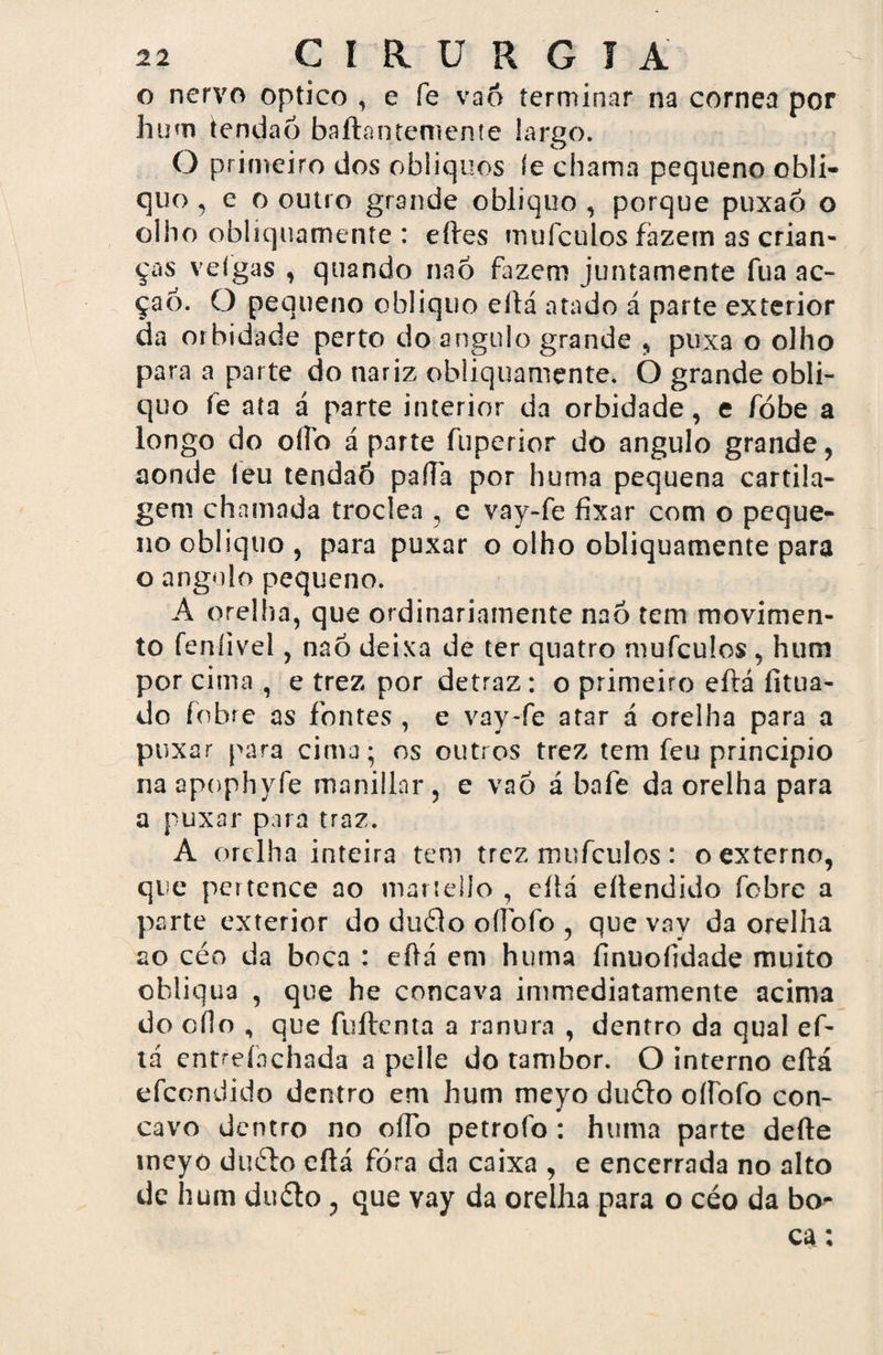 o nervo optico , e fe vaô terminar na córnea por hum temia6 baftantemente largo. O primeiro dos oblíquos íe chama pequeno obli¬ quo , e o outro grande obliquo , porque puxaõ o olho oblíquamente : eftes mufcuios fazem as crian¬ ças veigas , quando naó fazem juntamente fua ac» çao. O pequeno obliquo eftá atado á parte exterior da orbidade perto do angulo grande , puxa o olho para a parte do nariz obliquamente. O grande obli¬ quo fe ata á parte interior da orbidade, e fóbe a longo do oílb á parte fuperior do angulo grande, aonde íeu tendaó paftà por huma pequena cartila¬ gem chamada troclea , e vay-fe fixar com o peque¬ no obliquo, para puxar o olho obliquamente para o angulo pequeno. A orelha, que ordinariamente naô tem movimen¬ to feníivel, naô deixa de ter quatro mufcuios , hum por cima , e trez por detraz : o primeiro eftá fitua- do fobre as fontes , e vay-fe atar á orelha para a puxar para cima; os outros trez tem feu principio na apophyfe manillnr , e vaõ á bafe da orelha para a puxar para traz. A orelha inteira tem trez mufcuios : o externo, que pertence ao maríello , eítá ellendido fobre a parte exterior do duâo ofibíb , que vay da orelha ao céo da boca : eftá em huma íinuofidade muito obliqua , que he côncava immediatarnente acima do efio , que fuílcnta a ranura , dentro da qual ef¬ tá entreínchada a pelle do tambor. O interno eftá efeondido dentro em hum meyo duelo oííbfo côn¬ cavo dentro no oíTo petrofo : huma parte defte meyo dmfto eftá fora da caixa , e encerrada no alto de hum duélo, que vay da orelha para o céo da bo¬ ca :