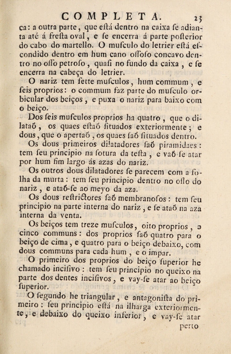 COMPLE T Â. ca: a outra parte, que eílá dentro na caixa fe adian¬ ta até á freíta oval, e fe encerra á parte pollerior do cabo do martello. O mufculo do Ietrier eítá ef- condido dentro em hum cano oílofo concavo den¬ tro no oíTo petrofo , quafí no fundo da caixa , e fe encerra na cabeça do Ietrier. O nariz tem fette mufculos, hum commum , e feis proprios: o commum faz parte do mufculo or- bicular dos beiços , e puxa o nariz para baixo com o beiço. Dos feis mufculos proprios ha quatro , que o di- lataó , os quaes eítaó íituados exteriormente ; e dous,que o apertaó , os quaes faõ íituados dentro. Os dous primeiros dilatadores faõ piratnidaes : tem feu principio na fotura da teíla , e vaÔ fe atar por hum fim largo ás azas do nariz. Os outros dous dilatadores fe parecem com a fo¬ lha da murta : tem feu principio dentro no oílo do nariz , e ataõ-fe ao meyo da aza. Os dous reflriélores faõ membranofos : tem feu principio na parte interna do nariz , e fe ataõ na aza interna da venta. Os beiços tem treze mufculos, oito proprios , a cinco communs : dos proprios faõ quatro para o beiço de cima, e quatro para o berço debaixo, com dous communs para cada hum , e o impar. O primeiro dos proprios do beiço fuperior he chamado incilivo : tem feu principio no queixo na parte dos dentes incifivos, e vay-fe atar ao beiço fuperior. O fegundo he triangular, e antagoniíla do pri- melro : feu principio eílá na ilharga exteriormen~ e debaixo do queixo inferior P e vay-fe atar perto