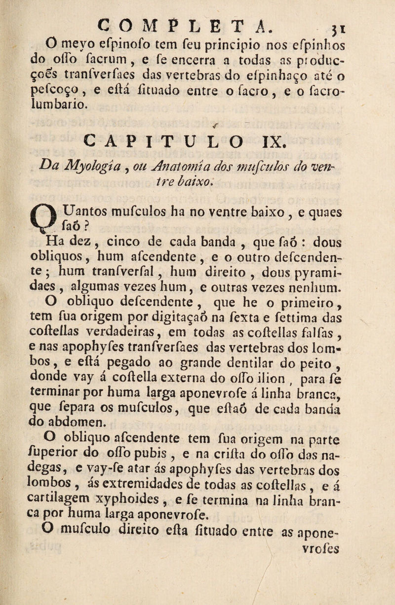 O meyo efpinofo tem feu principio nos efpinhos do oíTo facrum, e fe encerra a todas as pioduc- çoes traníverfaes das vertebras do eípinhaço até o pelcoço, e eftá íituado entre o facro, e o facro- lumbario. CAPITULO IX. Da Myohgta , ou Anatomia dos mufculos do ven¬ tre baixo. Uantos mufculos ha no ventre baixo , e quaes faÔ? Ha dez, cinco de cada banda , que faó : dous oblíquos, hum afcendente, e o outro defcenden- te; hum tranfverfal, hum direito , dous pyrami- daes , algumas vezes hum, e outras vezes nenhum. O obliquo defcendente, que he o primeiro, tem fua origem por digitaçaô na fexta e fettima das coftellas verdadeiras, em todas as coftellas falfas, e nas apophyfes tranfverfaes das vertebras dos lom¬ bos , e eftá pegado ao grande dentilar do peito , donde vay á coftella externa do oíTo ilion , para fe terminar por huma larga aponevrofe á linha branca, que fepara os mufculos, que eftaó década banda do abdómen. O obliquo afcendente tem fua origem na parte fuperior do oíTo pubis , e na crifta do oíTo das na- degas, e vay-fe atar ás apophyfes das vertebras dos lombos , ás extremidades de todas as coftellas , e á cartilagem xyphoides , e fe termina na linha bran¬ ca por huma larga aponevrofe. O mufculo direito efta íituado entre as npone- vrofes