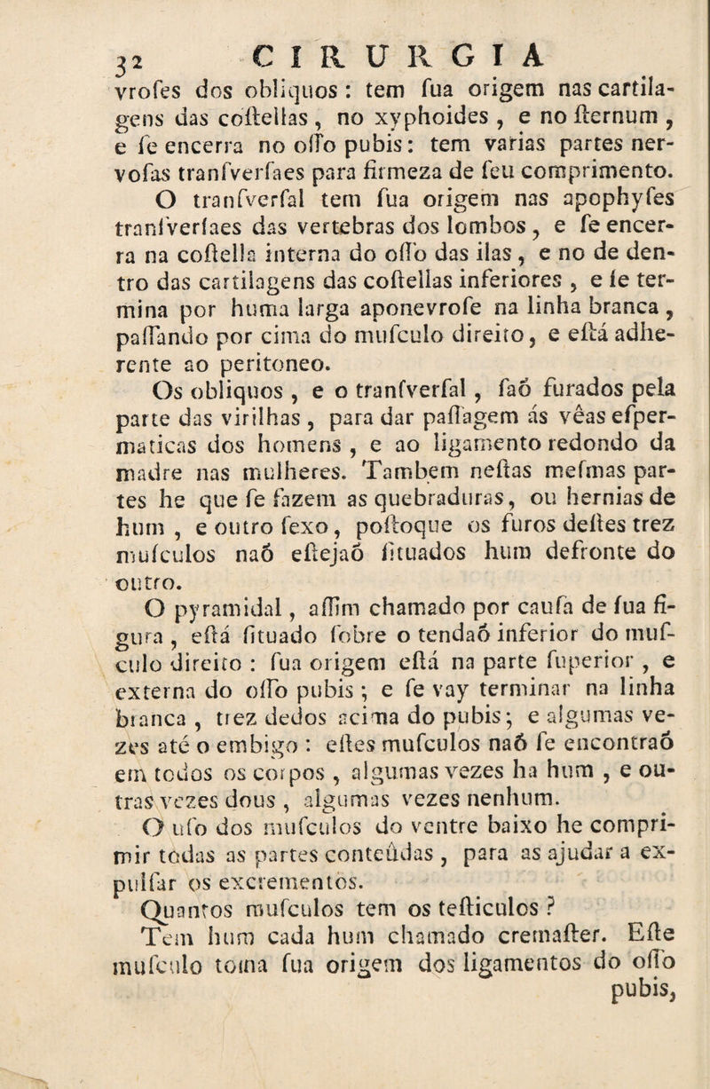 vrofes dos oblíquos: tem fua origem nas cartila¬ gens das coftelías , no xyphoides , e no fternum , e fe encerra no oífo pubis: tem varias partes ner- vofas traníveríaes para firmeza de ícu comprimento. O tranfverfal tem fua origem nas apophyíes tranfveríaes das vertebras dos lombos , e fe encer¬ ra na coftella interna do oífo das ilas , e no de den¬ tro das cartilagens das cofteiias inferiores , e íe ter¬ mina por huma larga aponevrofe na linha branca 7 pafiando por cima do mufculo direito, e eftá adhe- rente ao peritoneo. Os oblíquos , e o tranfverfal, faó furados pela parte das virilhas , para dar paftagem ás vêasefper- maticas dos homens, e ao ligamento redondo da madre nas mulheres. Também neftas mefmas par¬ tes he que fe fazem as quebraduras, ou hérnias de hum, e outro fexo, poftoque os furos deites trez mufculos naó efiejaõ fituados hum defronte do outro. O pyramidal, aííim chamado por caufa de íua fi¬ gura , eftá íituado febre o tendão inferior do muf- culo direito : fua origem eftá na parte fuperior , e externa do oífo pubis ; e fe vay terminar na linha branca, trez dedos acima do pubis; e algumas ve¬ zes até o embigo : eftes mufculos naó fe encontrão em todos os corpos , algumas vezes ha hum , e ou¬ tras vezes dous , algumas vezes nenhum. O ufo dos mufculos do ventre baixo he compri¬ mir todas as partes conteúdas , para as ajudar a ex- puifar os excrementos. Quantos mufculos tem os tefticulos ? Tem hum cada hum chamado cremafter. Efte mufculo toma fua origem dos ligamentos do oílb pubis,
