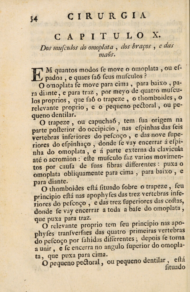 14 CAPITULO X. Dos mufculos do omoplata , dos braços , c das maos. M quantos modos fe move o omoplata , ou ef- padoa , e quaes faô feus mufculos ? O omoplata fe move para cima , para baixo ^pa¬ ra diante, e para traz , por meyo de quatro mufcu¬ los proprios , que faô o trapeze , o thomboiues , o relevante proprio , e o pequeno peitoral, ou pe¬ queno dentilar. O trapeze , ou capuchaõ, tem fua origem na parte pofterior dooccipicio, nas efpinhas das feis vértebras inferiores do pefcoço , e das nove fupe- riores doefpinhaço , donde fe vay encerrar a eípi- nha do omoplata, e á parte externa da clavícula até o acromion : efte mufculo faz yarios movimen- tos por caufa de fuas fibras differentes *• puxa o omoplata obiiquamente para cima , para baixo , e para diante. _ , r „ O thomboides eftá íituado fobre o trapeze , íeu principio eftá nas apophyfes das trez vertebras infe- jiores do pefcoço , e das trez fupenores das coftas, donde fe vay encerrar a toda 2 bafe do omopiaía , que puxa para traz. ... O relevante proprio tem feu principio nas apo- phyfes tranfverfaes das quatro primeiras vertebras do pefcoço por fahidas difterentes ; depois fe torna a unir, c fe encerra no angulo fuperior do omopla¬ ta , que puxa para cima. O pequeno pe&oral, ou pequeno dentilar, eüa