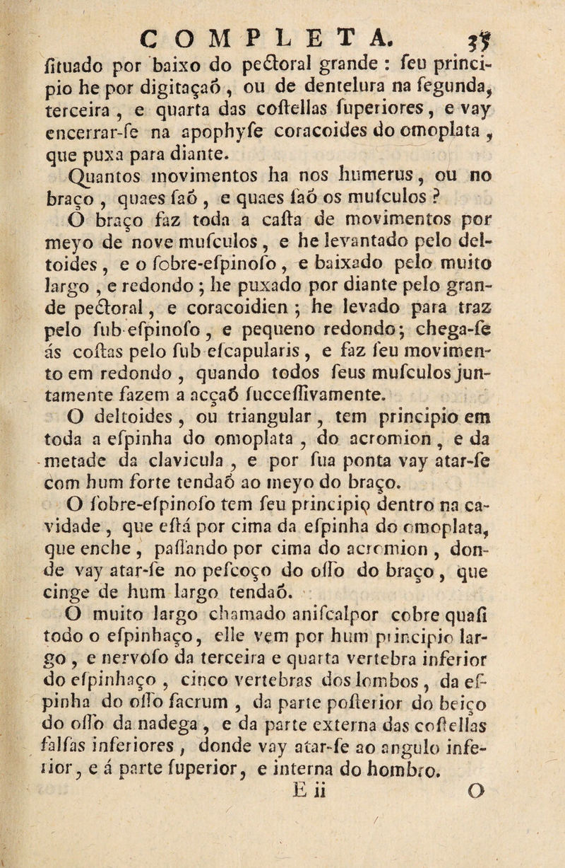 / COMPLETA. tf fítuado por baixo do pe&oral grande : feu princi¬ pio he por digitaçaó , ou de dentelura na fegunda, terceira , e quarta das coftellas íuperiores, e vay encerrar-fe na apophyíir coracoides do omoplata , que puxa para diante. Quantos movimentos ha nos humerus, ou no braço , quaes faó , e quaes faó os mufculos ? Ô braço faz toda a cafta de movimentos por meyo de nove mufculos , e he levantado pelo del¬ toides , e o fobre-efpinofo , e baixado pelo muito largo , e redondo ; he puxado por diante pelo gran¬ de peétoral, e coracoidien •, he levado para traz pelo fubefpinofo, e pequeno redondo; chega-fe ás coitas pelo fub efcapularis , e faz feu movimen¬ to em redondo, quando todos feus mufculos jun- tarnente fazem a acçaÓ íucceíllvamente. O deltoides , ou triangular, tem principio em toda a efpinha do omoplata , do acromion , e da metade da clavicula , e por fua ponta vay atar-fe Com hum forte tendaó ao meyo do braço. O fobre-efpinofo tem feu principiq dentro na ca¬ vidade , que eítá por cima da efpinha do omoplata, que enche , paílando por cima do acromion , don¬ de vay atar*fe no pefcoço do oífo do braço , que cinge de hum largo tendaó. O muito largo chamado anifcalpor cobre quafi todo o efpinhaço, elle vem por hum piincipio lar¬ go , e nervofo da terceira e quarta vertebra inferior do efpinhaço , cinco vertebras dos lombos, da ef¬ pinha do o lio facrum , da parte poíterior do beiço do olfo da nadega , e da parte externa das coftellas falfhs inferiores , donde vay atar-fe ao angulo infe¬ rior, e á parte fuperior, e interna do hombro. Eii O