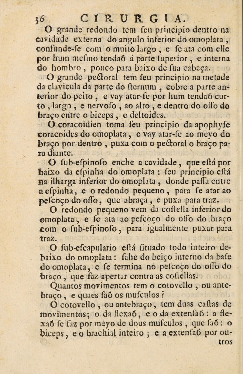 O grande redondo tem feu principio dentro na Cavidade externa do angulo inferior do omoplata , confunde-fe com o muito largo , e fe ata com elle por hum mefmo tendaõ á parte fuperior, e interna do hombro , pouco para baixo de fua cabeça. O grande pe&oral tem feu principio na metade da clavícula da parte do fternum , cobre a parte an¬ terior do peito , e vay atar-fe por hum tendão cur¬ to , largo , e nervofo , ao alto , e dentro do olfo do braço entre o biceps, e deltoides. O coracoidien toma feu principio da apophyfe coracoides do omoplata , e vay atar-fe ao meyo do braço por dentro , puxa com o pe&oral o braço pa¬ ta diante. O fub-efpinofo enche a cavidade, que eftá por baixo da efpinha do omoplata : feu principio eftá na ilharga inferior do omoplata , donde pafta entre a efpinha, e o redondo pequeno, para fe atar ao pefcoço do oíTo, que abraça , e puxa para traz. O redondo pequeno vem da coílella inferior do omoplata, e fe ata ao pefcoço do oífo do braço com o fub-efpinofo, para igualmente puxar para traz. O fub-efcapulario eftá fituado todo inteiro de¬ baixo do omoplata : fahe do beiço interno da bafe do omoplata, e fe termina no pefcoço do oíio do braço, que faz apertar contra as coltellas. Quantos movimentos tem o cotovello , ou ante¬ braço , e quaes faõ os mufculos ? O cotovello , ou antebraço, tem duas caftas de movimentos; o da ílexaó, e o da extenfaõ : a fle- xa6 fe faz por meyo de dous mufculos, que faó: o biceps, e q brachial inteiro ; e a extenfaõ por ou¬ tros