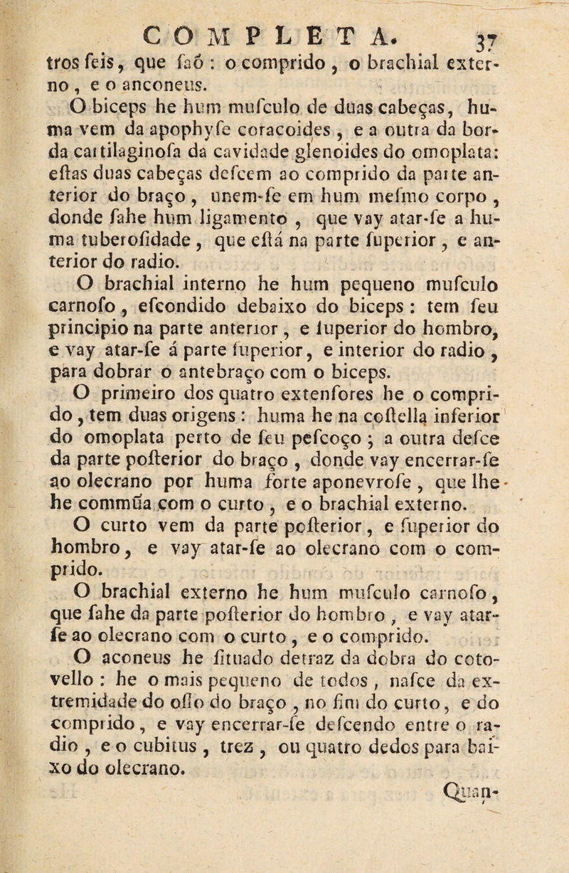 trosfeis, que íaó : o comprido, o brachial exter¬ no , e o anconeus. O bíceps he hum mufeulo de duas cabeças, hu- ma vem da apophyfe coracoides , e a outra da bor¬ da caitilaginofa da cavidade glenoides do omoplata: efias duas cabeças defeem ao comprido da parte an¬ terior do braço , unem-fe em hum ineírno corpo , donde fahe hum ligamento , que vay a tarde a hu- ma tuberoíidade , que eílá na parte fuperior , e an¬ terior do radio. O brachial interno he hum pequeno mufcuío carnofo , efeondido debaixo do biceps : tem feu principio na parte anterior , e íuperior do hombro, e vay atar-fe á parte íuperior, e interior do radio , pára dobrar o antebraço com o biceps. O primeiro dos quatro extenfores he o compri¬ do , tem duas origens : hiima he na coílella inferior do omoplata perto de feu pefcoço ; a outra defee da parte poílerior do braço , donde vay encerrar-fe ao olecrano por huma forte aponevrefe , que lhe* he commtía com o curto , e o brachial externo. O curto vem da parte poílerior, e fuperior do hombro, e vay atar-fe ao olecrano com o com¬ prido. O brachial externo he hum mufeulo carnofo, que fahe da parte poílerior do hombro , e vay atar- íe ao olecrano com o curto , e o comprido. O aconeus he íituado detraz da dobra do coto- vello : he o mais pequeno de todos , nafee da ex¬ tremidade do oílo do braço , no fim do curto, e do comprido, e vay encerrar-fe defeendo entre o ra¬ dio , e o cubitus , trez , ou quatro dedos para bai¬ xo do olecrano.