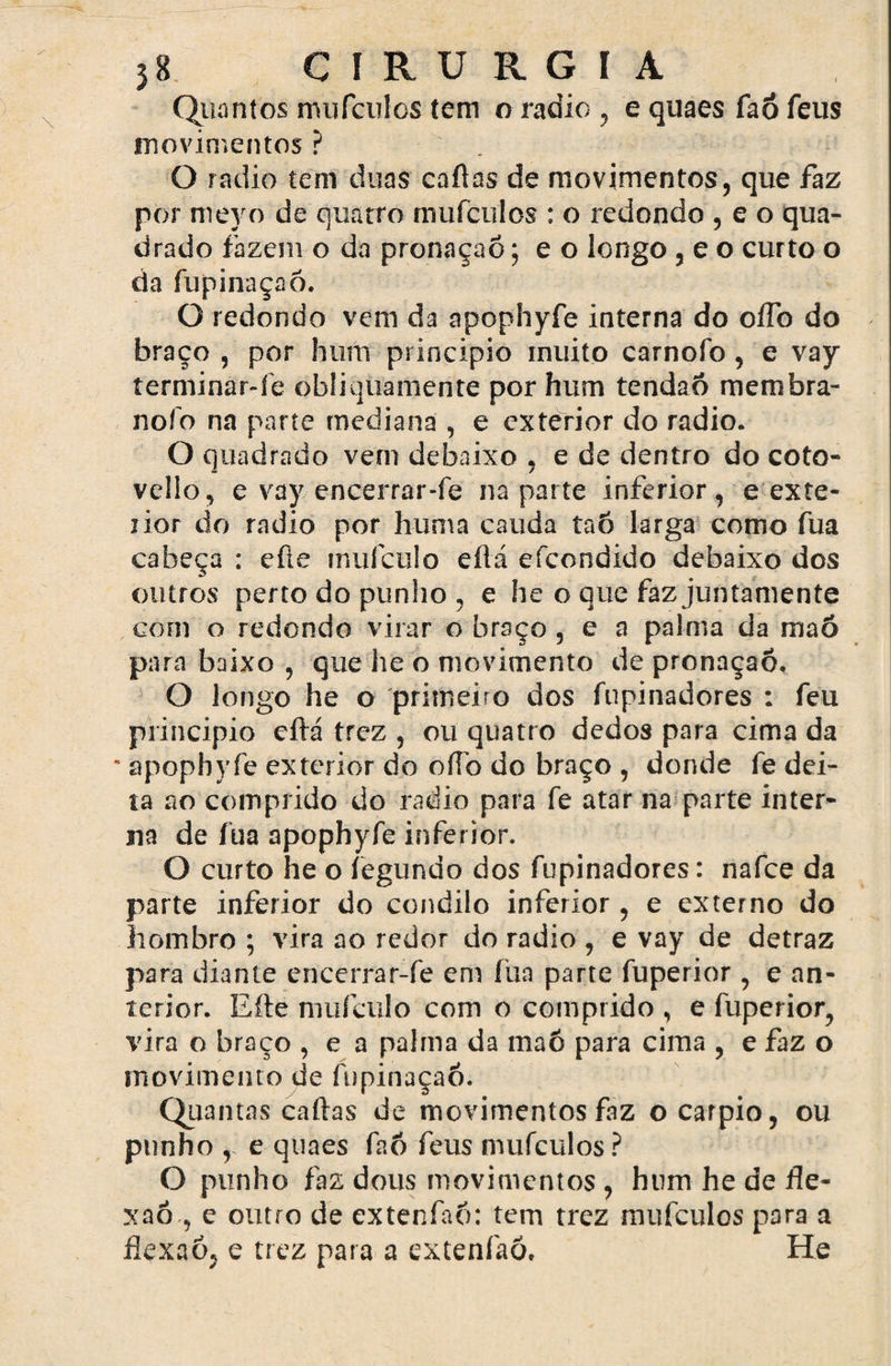 Quantos mufculcs tem o radio , e quaes faó feus movimentos ? O radio tem duas caftas de movimentos, que faz por meyo de quatro mufculos : o redondo , e o qua¬ drado fazem o da pronaçaõ; e o longo , e o curto o da fupinaçaó. O redondo vem da apophyfe interna do oífo do braço , por hum principio muito carnofo, e vay íerminar-fe obliquamente por hum tendão membra- nofo na parte mediana , e exterior do radio. O quadrado vem debaixo , e de dentro do coto- velío, e vay encerrar-fe na parte inferior, e exte¬ rior do radio por huma cauda taõ larga como fua cabeça : efte muículo eftá efcondido debaixo dos outros perto do punho , e heo que faz juntamente com o redondo virar o braço , e a palma da maõ para baixo , que he o movimento de pronaçaô, O longo he o primeiro dos fupinadores : feu principio eftá trez , ou quatro dedos para cima da  apophyfe exterior do ofíò do braço , donde fe dei¬ ta ao comprido do radio para fe atar na parte inter¬ na de fua apophyfe inferior. O curto he o íegundo dos fupinadores: nafce da parte inferior do condilo inferior , e externo do hombro ; vira ao redor do radio , e vay de detraz para diante encerrar-fe em íüa parte fuperior , e an¬ terior. Efte mufculo com o comprido , e fuperior, vira o braço , e a palma da maõ para cima , e faz o movimento de fupinaçaó. Quantas caftas de movimentos faz ocarpio, ou punho , e quaes faõ feus mufculos? O punho faz dous movimentos , hum he de fle¬ xão , e outro de extenfaõ: tem trez mufculos para a flexaó, e trez para a extenfaõ. He