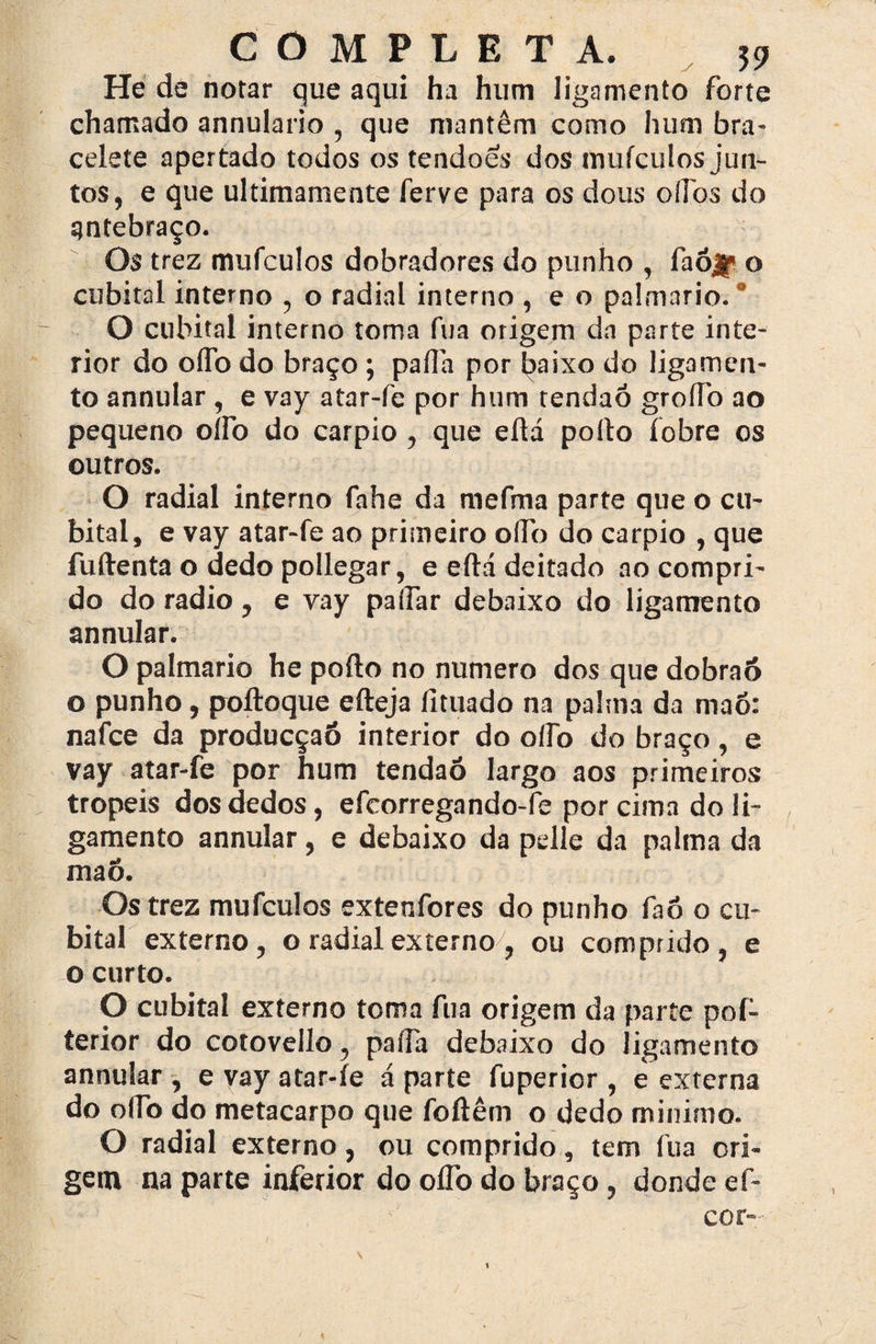 He dé notar que aqui ha hum ligamento forte chamado annulario , que mantêm como hum bra¬ celete apertado todos os tendões dos tnuículos jun¬ tos, e que ultimamente ferve para os dous olfos do antebraço. Os trez mufculos dobradores do punho , faójp o cubital interno , o radial interno , e o palmario. ’ O cubital interno toma fua origem da parte inte¬ rior do oífo do braço; paífa por Jjaixo do ligamen¬ to annular, e vay atar-fe por hum tendaó groíTo ao pequeno oífo do carpio , que eíld polto íobre os outros. O radial interno fahe da mefma parte que o cu¬ bital, e vay atar-fe ao primeiro olfo do carpio , que fuflrenta o dedo pollegar, e eftá deitado ao compri¬ do do radio, e vay paífar debaixo do ligamento annular. O palmario he poílo no numero dos que dobraó o punho, poftoque efteja fituado na palma da maô: nafce da producçaó interior do oflb do braço, e vay atar-fe por hum tendaó largo aos primeiros tropéis dos dedos, efcorregando-fe por cima do li¬ gamento annular , e debaixo da pelle da palma da maó. Os trez mufculos extenfores do punho faô o cu¬ bital externo, o radial externo7, ou comprido, e o curto. O cubital externo toma fua origem da parte pof- terior do cotovello, paífa debaixo do ligamento annular , e vay atar-íe á parte fuperior , e externa do oíTo do metacarpo que foftêm o dedo minimo. O radial externo, ou comprido, tem fua ori¬ gem na parte inferior do oífo do braço, donde ef- cor- V \