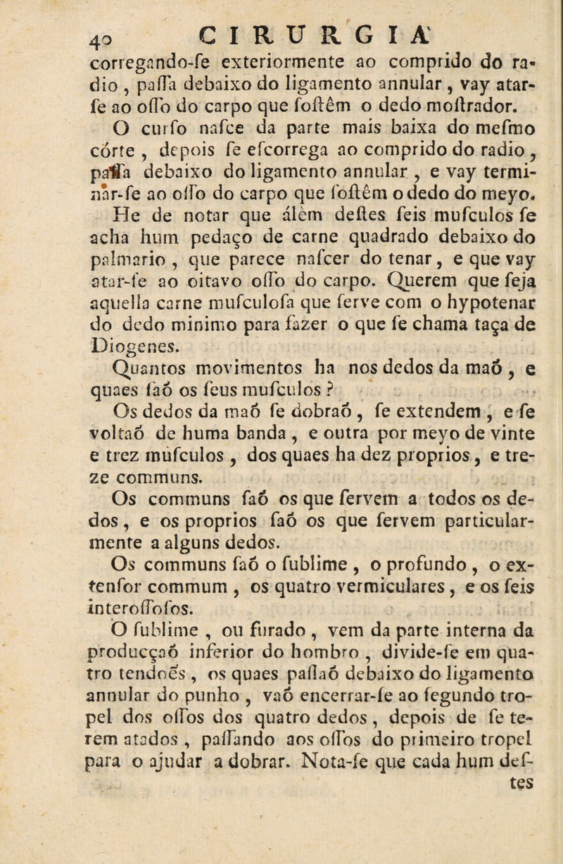 corregando-fe exteriormente ao comprido do ra* dio , paíTa debaixo do ligamento annular , vay atar- fe ao oíTo do carpo que foftêm o dedo mollrador. O ciirfo nafce da parte mais baixa do mefmo corte , depois fe efcorrega ao comprido do radio, palTa debaixo do ligamento annular , e vay termi- nnr-fe ao olío do carpo que foftêm o dedo do meyo. He de notar que álèm deftes feis mufculos fe acha hutn pedaço de carne quadrado debaixo do palmario , que parece nafcer dotenar , e que vay atar-ie ao oitavo oíTo do carpo. Querem que feja aquella carne mufculofa que ferve com o hypotenar do dedo minimo para fazer o que fe chama taça de JDioger.es. Quantos movimentos ha nos dedos da maô , e quaes íaó os feus mufculos ? Os dedos da maô fe dobrão , fe extendem , e fe voltaó de huma banda , e outra por meyo de vinte e trez mufculos , dos quaes ha dez proprios, e tre¬ ze communs. Os communs faó os que fervem a todos os de¬ dos , e os proprios faó os que fervem particular- menre a alguns dedos. Os communs faó o fublime , o profundo , o ex- tenfor commum , os quatro ventriculares, e os feis interoíTofos. O fublime , ou furado , vem da parte interna da producçaó inferior do hombro , divide-fe em qua¬ tro tendões , os quaes pallaó debaixo do ligamento annular do punho , vaô encerrar-íe ao íegundo tro¬ pel dos olíbs dos quatro dedos, depois de fe te¬ rem atados , paliando aos olíbs do primeiro tropel para o ajudar a dobrar. Nota-fe que cada hum def- j tes