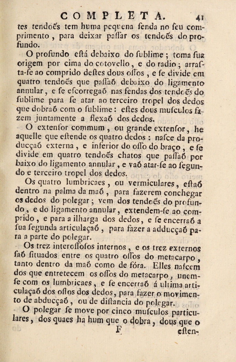 íes tendoês tem huma peqnena fenda no feu com¬ primento , para deixar paílar os tendões do pro¬ fundo. O profundo efiá debaixo do fublime ; tema fua origem por cima do cotovello, e do radio ; arraf- ta-fe ao comprido deftes dous oiros , e fe divide era quatro tendões que paflaó debaixo do ligamento annular, e fe efeorregaô nas fendas dos tendees do fublime para fe atar ao terceiro tropel dos dedos que dobraô com o fublime: eftes dous mufctlos fa¬ zem juntamente a flexaó dos dedos. O extenfor commum , ou grande extenfor, he aquelle que eítende os quatro dedos : nafee da pro- dueçaó externa , e inferior do oflb do braço, e íe divide em quatro tendões chatos que paíTaÕ por baixo do ligamento annular, e vaó atar-fe ao fegun- do e terceiro tropel dos dedos. Os quatro lumbricaes , ou ventriculares, eflaó dentro na palma da maó , para fazerem conchegar os dedos do polegar; vem dos tendões do profun¬ do, e do ligamento annular, extendem-fe ao com¬ prido , e para a ilharga dos dedos, e fe encerraó a fua fegunda articulaçaó , para fazer a adducçaó pa¬ ra a parte do polegar. j Os trez intercflbfos internos , e os trez externos faó fituados entre os quatro oíTbs do metacarpo tanto dentro da maô como de fora. Elles naícem dos que entretecem os oífos do metacarpo, unem- fecorn os Iumbricaes, e fe encerraó á ultima arti- culaçao dos oílos dos dedos, para fazer o movimen¬ to de abdueçaó , ou de diílancia do polegar. t O polegar fe move por cinco mufeulos particu¬ lares} dosquaes ha hum que o dobra, dous que o E eflen-