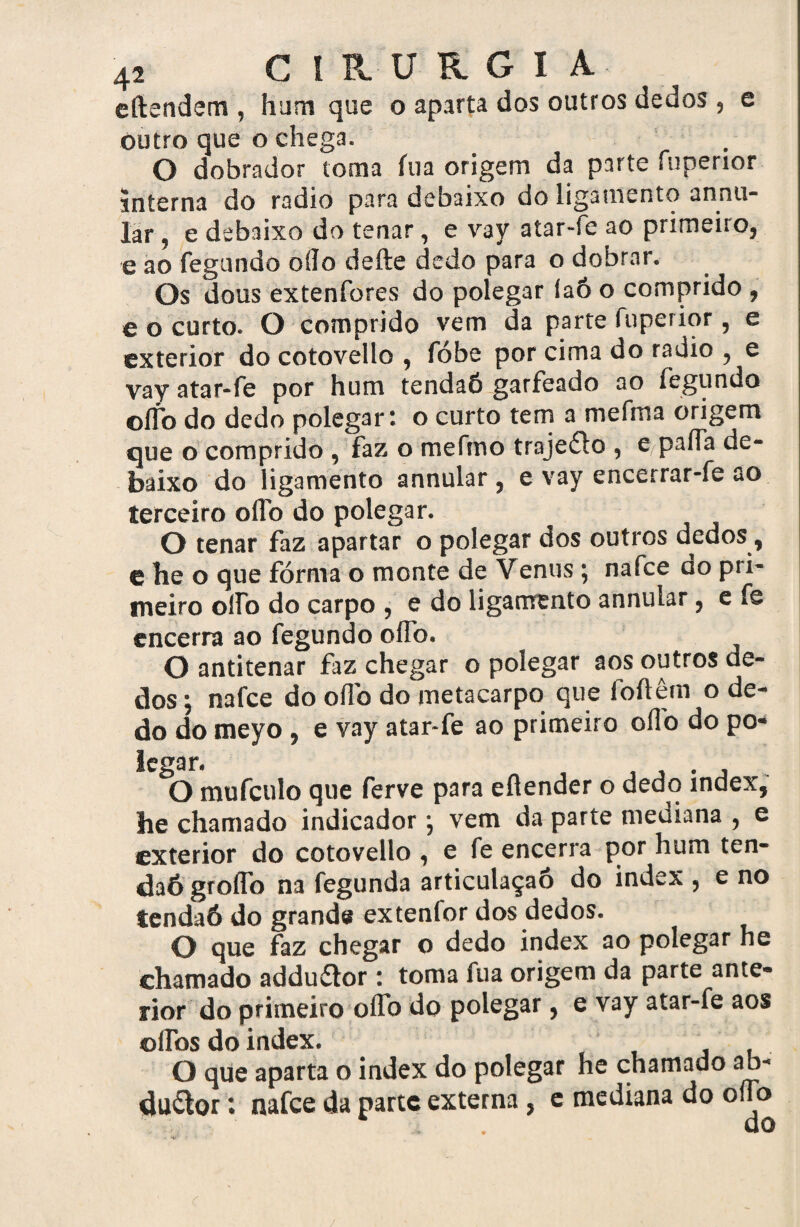 cftendem , hum que o aparta dos outros dedos, e Outro que o chega. O dobrador toma fu a origem da parte fuperior jnterna do radio para debaixo do ligamento annu- lar , e debaixo do tenar, e vay atar-fe ao primeiro, e ao fegundo oíío defte dedo para o dobrar. Os dous extenfores do polegar íaô o comprido , e o curto. O comprido vem da parte fuperior, e exterior do cotovello , fóbe por cima do radio , e vay atar-fe por hum tendaÕ garfeado ao fegundo olfo do dedo polegar: o curto tem a mefma origem que o comprido , faz o mefmo trajeído , e/paiTa de¬ baixo do ligamento annular , e vay encerrar-fe ao terceiro oflb do polegar. O tenar faz apartar o polegar dos outros dedos y e he o que fórma o monte de Venus; nafee do pri¬ meiro olfo do carpo , e do ligamento annular, e fe encerra ao fegundo oflb. O antitenar faz chegar o polegar aos outros de¬ dos ; nafee do oflb do metacarpo que foftêm o de¬ do do meyo , e vay atar-fe ao primeiro oflo do po¬ legar. O mufeulo que ferve para eflender o dedo index, he chamado indicador ; vem da parte mediana , e exterior do cotovello , e fe encerra por hum ten- daó groflb na fegunda articulaçaô do index , e no tendaÕ do grande extenlor dos dedos. O que faz chegar o dedo index ao polegar he chamado adduflor : toma fua origem da parte ante¬ rior do primeiro oflb do polegar, e vay atar-fe aos olTos do index. , O que aparta o index do polegar he chamado ab- duftor: nafee da parte externa, e mediana do oflo