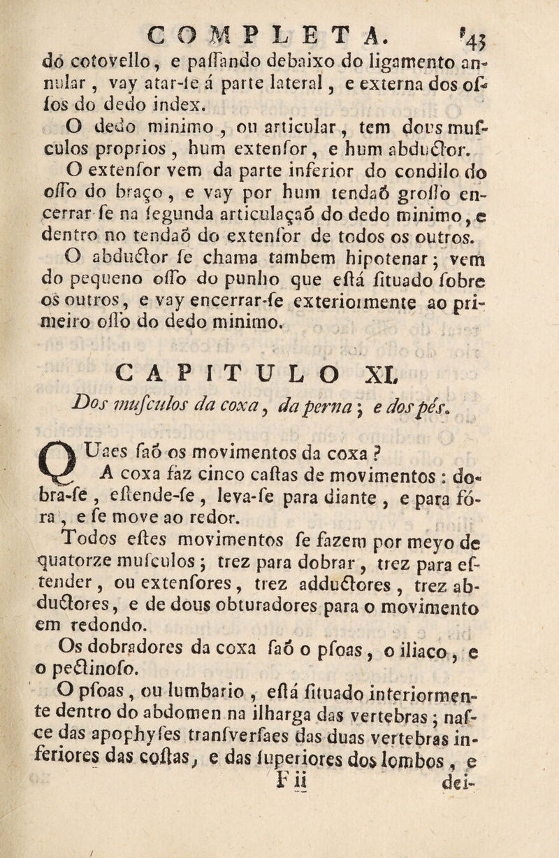 COMPLET A. »4$ dó coíovello, e paífando debaixo do ligamento an- niilar, vay atar-íe á parte lateral, e externa dos ofe íos do dedo index. O dedo minimo , ou articular, tem dors muf- culos proprios , hum extenfor, e hum abducior. O extenfor vem da parte inferior do condilo do oííb do braço, e vay por hum tendaó groílò en¬ cerrar fe na íegunda articulaçaó do dedo minimo, e dentro no tendão do exteníor de todos os outros. O abdudlor fe chama também hipotenar; vem do pequeno oífo do punho que eftá íituado fobrc os outros, e vay encerrar-fe exterioimente ao pri¬ meiro olfo do dedo minimo. CAPITULO XI, Dos mujculos da coxa, da perna j e dos pés. QUaes faô os movimentos da coxa ? A coxa fáz cinco caftas de movimentos : do« bra-fe , eílende-fe , leva-fe para diante , e para fo¬ ra , e fe move ao redor. Todos eftes movimentos fe fazem por meyo de quatorze muículos ; trez para dobrar, trez para ef- tender , ou extenfores, trez adduftores , trez ab- duéfores, e de dous obturadores para o movimento em redondo. Os dobradores da coxa faó o pfoas, o iliaco, e o peílinofo. O pfoas , ou lumbario , eflá íituado interiormen¬ te dentro do abdômen na ilharga das vertebras ; naf- ce das apophyíes traníverfaes das duas vertebras in- feriotes das cotias , e das íuperiores dos lombos, e ' '  dei- /