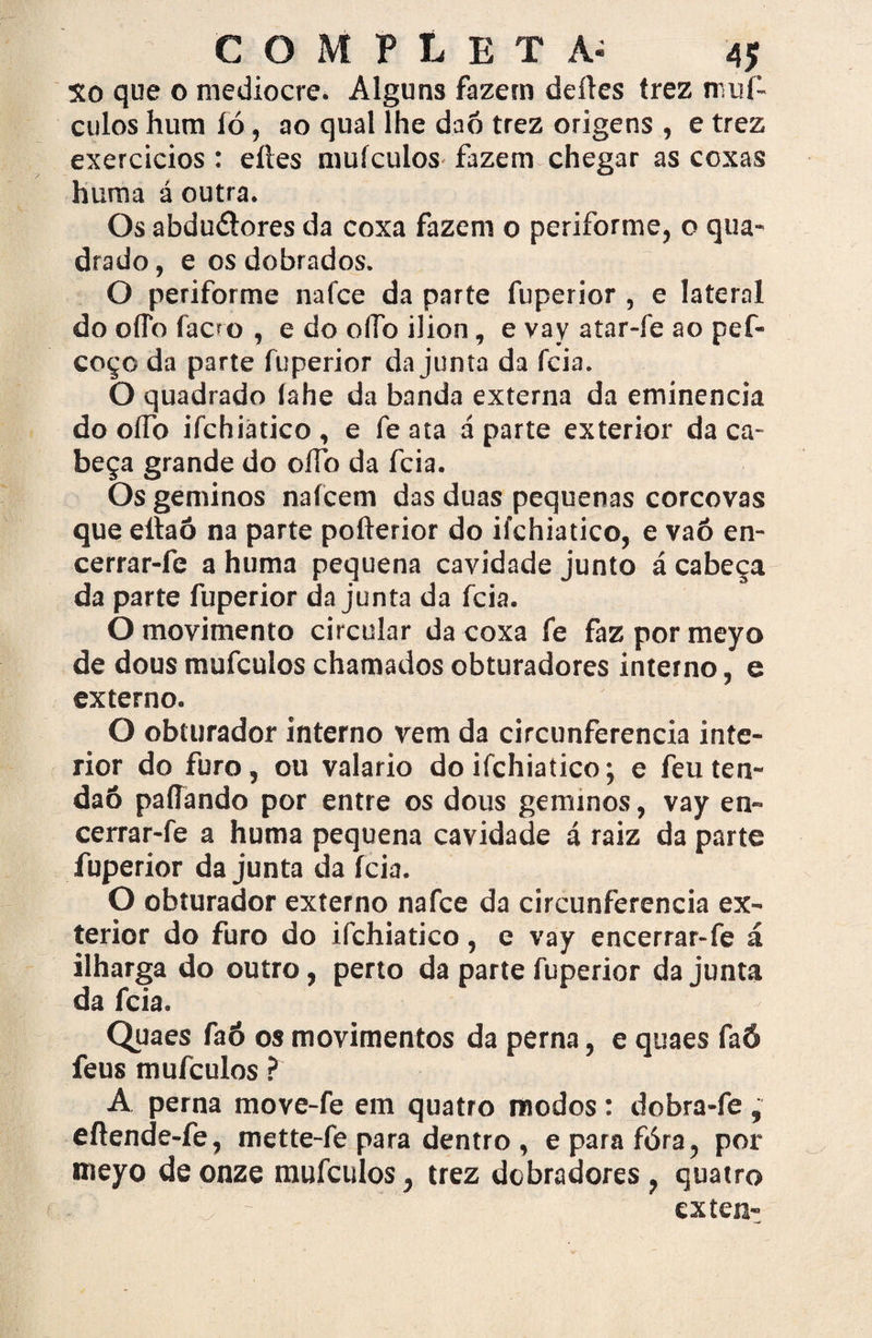Xo que o medíocre. Alguns fazem deíles trez muí- culos hum íó, ao qual lhe daó trez origens , e trez exercícios : eltes mufeulos fazem chegar as coxas hum a á outra. Os abdu&ores da coxa fazem o periforme, o qua¬ drado , e os dobrados. O periforme nafce da parte fuperior , e lateral do oíTo faoo , e do oflb ilion, e vay atar-fe ao pef- coço da parte fuperior da junta da feia. O quadrado lahe da banda externa da eminencia do oíTo ifchiàtico , e fe ata á parte exterior da ca¬ beça grande do ofíb da feia. Os geminos nafeem das duas pequenas corcovas que ellaô na parte pofterior do ifchiàtico, e vaó en- cerrar-fe a huma pequena cavidade junto á cabeça da parte fuperior da junta da feia. O movimento circular da coxa fe faz por meyo de dous mufeulos chamados obturadores interno, e externo. O obturador interno vem da circunferência inte¬ rior do furo, ou valario do ifchiàtico; e feu ten- daô paliando por entre os dous geminos, vay en- cerrar-fe a huma pequena cavidade á raiz da parte fuperior da junta da ícia. O obturador externo nafce da circunferência ex¬ terior do furo do ifchiàtico, e vay encerrar-fe á ilharga do outro, perto da parte fuperior da junta da feia. Quaes faó os movimentos da perna, e quaes faô feus mufeulos ? A perna move-fe em quatro modos: dobra-fe , eífende-fe, mette-fe para dentro , eparafóra, por meyo de onze mufeulos, trez debradores, quatro exten-