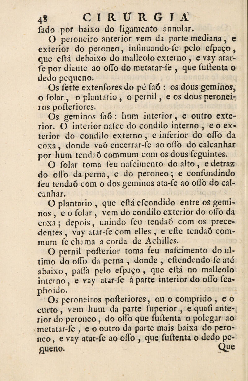 fado por baixo do ligamento annular. O peroneiro anterior vem da parte mediana, e exterior do peroneo, iníinuando-fe pelo efpaço, que eftá debaixo do malleolo externo, e vay atar- fe por diante ao oílb do metatar-fe , que fuftenta o dedo pequeno. Os 1'ette extenfores do pé faó : os dous geminos, o folar, o plantario , o pernil, e os dous peronei- ros pofteriores. \ Os geminos faô: hum interior, e outro exte¬ rior. O interior naíce do condilo interno , e o ex¬ terior do condilo externo, e inferior do oífo da coxa, donde vaó encerrar-fe ao oílb do calcanhar por hum tendaô commum com os dous feguintes. O folar toma feu nafcimento do alto, edetraz do oflb da perna, e do peroneo; e confundindo feu tendaô com o dos geminos ata-fe ao oílb do cal¬ canhar. O plantario , que eftá efcondido entre os gemi¬ nos , e o folar , vem do condilo exterior do oífo da coxa; depois, unindo feu tendaô com os prece¬ dentes , vay atar-fe com elles , e efte tendaô com- iTium fe chama a corda de Achiiles. O pernil pofterior toma feu nafcimento do ul¬ timo do olfo da perna , donde , eftendendo fe até abaixo, paffh pelo efpaço, que eftá no malleolo interno, e vay atar-fe á parte interior do oflb fca- roneiros pofteriores, ou o comprido , e o curto vem hum da parte fuperior , e quafi ante¬ rior do peroneo, do oflb que fuftenta o polegar ao metatar-fe , e o outro da parte mais baixa do pero¬ neo , e vay atar-fe ao oflb , que fuftenta o dedo pe- gueno. Qye phoido Os p