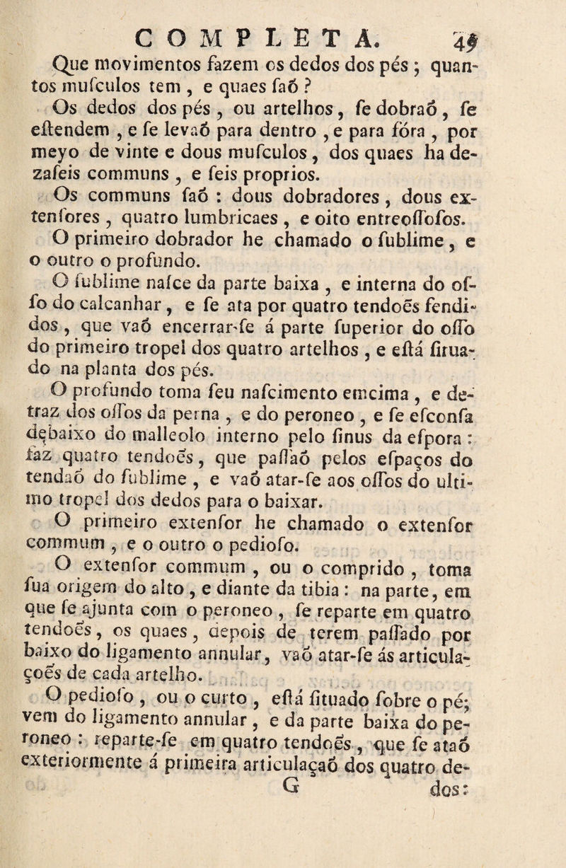 Que movimentos fazem cs dedos dos pés ; quan¬ tos mufculos tem , e quaes faõ ? Os dedos dos pés , ou artelhos, fe dobraõ, fe eítendem , e fe levaõ para dentro , e para fora , por meyo de vinte e dous mufculos, dos quaes ha de* zafeis communs , e feis proprios. Os communs faó : dous dobradores, dous ex- tenlores , quatro lumbricaes , e oito entreoífofos. O primeiro dobrador he chamado o fublime, e o outro o profundo. O íufalime naíce da parte baixa , e interna do oí- ío do calcanhar, e fe ata por quatro tendoês fendi¬ dos , que vaó encerrar-fe á parte fuperior do oííb do primeiro tropel dos quatro artelhos , e eílá íirua- do na planta dos pés. O proiundo toma feu nafcimento emcima , e de- traz dos oílos da perna , e do peroneo , e fe efconfa debaixo do malleolo interno pelo finus da efpora : iàz quatro tendões, que paílaõ pelos efpaços do tendaó do fublime , e vaó atar-fe aos oíTos do ulti¬ mo tropel dos dedos para o baixar. O primeiro extenfor he chamado o extenfor commum , e o outro o pediofo. O extenfor commum , ou o comprido , toma fua origem do alto , e diante da tibia : na parte, em que fe ajunta com o peroneo , fe reparte em quatro tendões, os quaes, depois de terem paflado por baixo do ligamento annular, vaó atar-fe ás articula¬ ções de cada artelho. O pediofo, ou o curto, eflá íituado fobre o pé; vem do ligamento annular , e da parte baixa do pe¬ roneo : reparte-fe em quatro tendoês, que fe ataó exteriorniente á primeira articulaçaó dos quatro de- G dos: