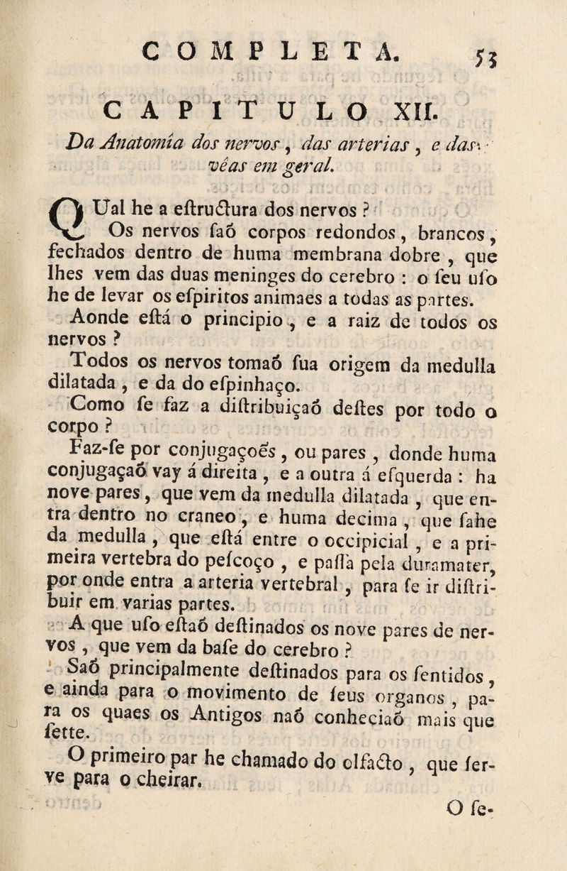 CAPITULO XII. Da Anatomia dos nervos, das artérias 3 e das\ vê as em geral. Uai he a eftruítura dos nervos ? Os nervos faõ corpos redondos , brancos, fechados dentro de hutna membrana dobre , que lhes vem das duas meninges do cerebro : o leu uíb he de levar os efpiritos animaes a todas as partes. Aonde eftá o principio } e a raiz de todos os nervos ? Xodos os nervos tomaó fua origem da medulía dilatada , e da do efpinhaço. Como fe faz a diftribuiçaó deites por todo o corpo ? Faz-fe por conjugações , ou pares , donde huma conjugação vay a direita ? e a outra a efquerda : ha nove pares, que vem da medulla dilatada ? que en¬ tra dentro no craneo, e huma decima , que fahe da medulla , que eftá entre o occipicial , e a pri¬ meira vertebra do peícoço , e paílá peia diirnmater, por onde entra a artéria vertebral , para fe ir diftri- buir em varias partes. A que uíb eftao deftinados os nove pares de ner¬ vos , que vem da bafe do cerebro ? SaÓ principalmente deftinados para os fentidos e ainda para o movimento de íeus organos , pa¬ ra os quaes os Antigos naô conheciaõ mais que íette. 4 O primeiro par he chamado do clfado , que fer¬ ve para o cheirar. O fe»